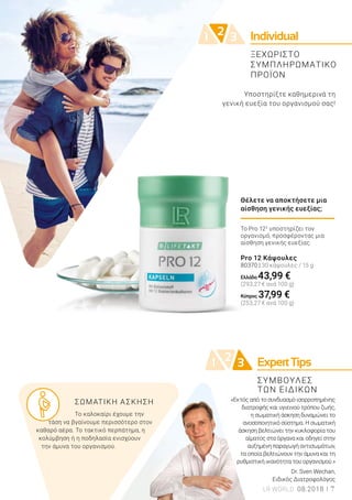 21 3 ExpertTips
Individual21 3
ΣΥΜΒΟΥΛΕΣ
ΤΩΝ ΕΙΔΙΚΩΝ
Το Pro 122
υποστηρίζει τον
οργανισμό, προσφέροντας μια
αίσθηση γενικής ευεξίας.
Pro 12 Κάψουλες
80370 | 30 κάψουλες / 15 g
Ελλάδα 43,99 €
(293,27 € ανά 100 g)
Κύπρος 37,99 €
(253,27 € ανά 100 g)
Θέλετε να αποκτήσετε μια
αίσθηση γενικής ευεξίας;
Υποστηρίξτε καθημερινά τη
γενική ευεξία του οργανισμού σας!
	 ΣΩΜΑΤΙΚΗ ΑΣΚΗΣΗ
	 Το καλοκαίρι έχουμε την 		
τάση να βγαίνουμε περισσότερο στον
καθαρό αέρα. Το τακτικό περπάτημα, η
κολύμβηση ή η ποδηλασία ενισχύουν
την άμυνα του οργανισμού.
«Εκτός από το συνδυασμό ισορροπημένης
διατροφής και υγιεινού τρόπου ζωής,
η σωματική άσκηση δυναμώνει το
ανοσοποιητικό σύστημα. Η σωματική
άσκηση βελτιώνει την κυκλοφορία του
αίματος στα όργανα και οδηγεί στην
αυξημένη παραγωγή αντισωμάτων,
τα οποία βελτιώνουν την άμυνα και τη
ρυθμιστική ικανότητα του οργανισμού.»
Dr. Sven Wechan,
Ειδικός Διατροφολόγος
LR WORLD 08.2018 7
ΞΕΧΩΡΙΣΤΟ
ΣΥΜΠΛΗΡΩΜΑΤΙΚΟ
ΠΡΟΪΟΝ
 