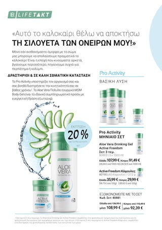 ProActivity
ΒΑΣΙΚΗ ΛΥΣΗ
ΕΚΠΤΩΣΗ
20 %ΜΕ ΤΟ PRO ACTIVITY
SET
1
H βιταμίνη C που περιέχει το Aloe Vera Drinking Gel Active Freedom συμβάλλει στο φυσιολογικό σχηματισμό του κολλαγόνου για τη
φυσιολογική λειτουργία των αιμοφόρων αγγείων και των οστών. Η βιταμίνη D που περιέχουν οι Active Freedom Κάψουλες συμβάλλει
στη διατήρηση της φυσιολογικής κατάστασης των οστών και των μυών.
ΔΡΑΣΤΗΡΙΟΙ & ΣΕ ΚΑΛΗ ΣΩΜΑΤΙΚΗ ΚΑΤΑΣΤΑΣΗ
«Αυτό το καλοκαίρι θέλω να αποκτήσω
ΤΗ ΣΙΛΟΥΕΤΑ ΤΩΝ ΟΝΕΙΡΩΝ ΜΟΥ!»
Μόνο εάν αισθανόμαστε όμορφα με το σώμα
μας μπορούμε να απολαύσουμε πραγματικά το
καλοκαίρι! Είναι η εποχή που κινούμαστε αρκετά,
βγαίνουμε περισσότερο, πηγαίνουμε συχνά για
περπάτημα ή κολύμπι.
Το Pro Activity υποστηρίζει τον οργανισμό σας και
σας βοηθά διατηρήσετε την κινητικότητά σας σε
βάθος χρόνου1
. Το Aloe Vera Πολυλειτουργικό MSM
Body Gel είναι το ιδανικό συμπληρωματικό προϊόν με
ευεργετική δράση εξωτερικά.
ΕΞΟΙΚΟΝΟΜΕΙΤΕ ΜΕ ΤΟ ΣΕΤ
Κωδ. Σετ: 80881
Ελλάδα από 136,99 €
μόνο 108,99 €
Pro Activity
ΜΗΝΙΑΙΟ ΣΕΤ
Aloe Vera Drinking Gel
Active Freedom
Σετ 3 τεμ.
80883 | 3 x 1000 ml
Ελλάδα 107,99€|Κύπρος 91,49€
(36,00€ανά1000ml)|(30,50€ανά1000ml)
Active Freedom Κάψουλες
80190 | 60 Κάψουλες / 37,2 g
Ελλάδα 35,99€|Κύπρος 29,99€
(96,75€ανά100g) |(80,62€ανά100g)
Κύπρος από 115,49 €
μόνο 92,39 €
 