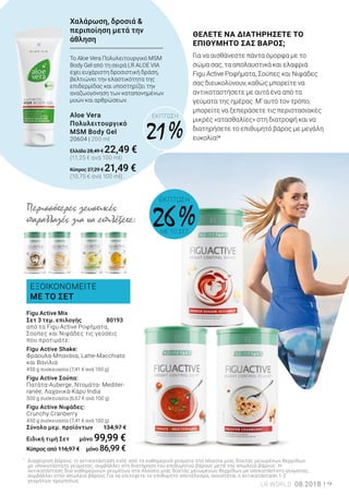 ΕΞΟΙΚΟΝΟΜΕΙΤΕ
ΜΕ ΤΟ ΣΕΤ
ΕΚΠΤΩΣΗ
21 %
*	
Διαχείριση βάρους: Η αντικατάσταση ενός από τα καθημερινά γεύματα στα πλαίσια μιας δίαιτας μειωμένων θερμίδων 	
	 με υποκατάστατο γεύματος, συμβάλλει στη διατήρηση του επιθυμητού βάρους μετά την απώλεια βάρους. Η 		
	 αντικατάσταση δύο καθημερινών γευμάτων στα πλαίσια μιας δίαιτας μειωμένων θερμίδων με υποκατάστατο γεύματος, 	
	 συμβάλλει στην απώλεια βάρους.Για να επιτύχετε το επιθυμητό αποτέλεσμα, συνιστάται η αντικατάσταση 1-2 		
	 γευμάτων 	ημερησίως.
Περισσότερες γευστικές
παραλλαγές για να επιλέξετε:
Figu Active Mix
Σετ 3 τεμ. επιλογής 	 80193
από τα Figu Active Ροφήματα,
Σούπες και Νιφάδες τις γεύσεις
που προτιμάτε:
Figu Active Shake:
Φράουλα-Μπανάνα, Latte-Macchiato
και Βανίλια
450 g συσκευασία (7,41 € ανά 100 g)
Figu Active Σούπα:
Πατάτα-Auberge, Ντομάτα- Mediter-
ranée, Λαχανικά-Κάρυ India
500 g συσκευασία (6,67 € ανά 100 g)
Figu Active Νιφάδες:
Crunchy Cranberry
450 g συσκευασία (7,41 € ανά 100 g)
Σύνολο μεμ. προϊόντων 134,97 €
Ειδική τιμή Σετ μόνο 99,99 €
Κύπρος από 116,97 € μόνο 86,99 €
ΘΕΛΕΤΕ ΝΑ ΔΙΑΤΗΡΗΣΕΤΕ ΤΟ
ΕΠΙΘΥΜΗΤΟ ΣΑΣ ΒΑΡΟΣ;
Για να αισθάνεστε πάντα όμορφα με το
σώμα σας, τα απολαυστικά και ελαφριά
Figu Active Ροφήματα, Σούπες και Νιφάδες
σας διευκολύνουν, καθώς μπορείτε να
αντικαταστήσετε με αυτά ένα από τα
γεύματα της ημέρας. Μ’ αυτό τον τρόπο,
μπορείτε να ξεπεράσετε τις περιστασιακές
μικρές «ατασθαλίες» στη διατροφή και να
διατηρήσετε το επιθυμητό βάρος με μεγάλη
ευκολία!*
Το Aloe Vera Πολυλειτουργικό MSM
Body Gel από τη σειρά LR ALOE VIA
έχει ευχάριστη δροσιστική δράση,
βελτιώνει την ελαστικότητα της
επιδερμίδας και υποστηρίζει την
αναζωογόνηση των καταπονημένων
μυών και αρθρώσεων.
Aloe Vera
Πολυλειτουργικό
MSM Body Gel
20604 | 200 ml
Ελλάδα 28,49 € 22,49 €
(11,25 € ανά 100 ml)
Κύπρος 27,29 € 21,49 €
(10,75 € ανά 100 ml)
Χαλάρωση, δροσιά &
περιποίηση μετά την
άθληση
ΕΚΠΤΩΣΗ
26 %ΜΕ ΤΟ ΣΕΤ
LR WORLD 08.2018 9
 