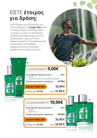 02
01
ΚΎΠΡΟΣ από 40,98€	 μόνο 31,99 €
ΚΎΠΡΟΣ από 43,98€	 μόνο 34,99 €
ΕΞΟΙΚΟΝΟΜΕΙΤΕ 10,00€
02 |Jungle Man Αρωματικό Σετ ΙΙ	 3601
		 Άρωμα
		 After Shave
Σύνολο μεμονωμένων προϊόντων 45,98 €
35,99 €ΕΙΔΙΚΗ ΤΙΜΗ ΣΕΤ
ΕΞΟΙΚΟΝΟΜΕΙΤΕ 9,00€
01 |Jungle Man Αρωματικό Σετ Ι	 3559
		 Άρωμα
		 Αρωματικό Σαμπουάν για Μαλλιά  Σώμα
Σύνολο μεμονωμένων προϊόντων 41,98 €
32,99 €ΕΙΔΙΚΗ ΤΙΜΗ ΣΕΤ
ΕΙΣΤΕ έτοιμος
για δράση;
Είστε λάτρης της περιπέτειας και
της ελευθερίας; Το Jungle Man είναι
το ιδανικό Άρωμα για εσάς! Μόνο
γι’ αυτόν το μήνα, το αγαπημένο
ανδρικό Top Seller έρχεται σε ένα
μοναδικό Σετ, μαζί με limited
edition προϊόντα. Ο συναρπαστικός
συνδυασμός από λεβάντα,
πράσινη μέντα και πολύτιμα
φασόλια tonka απλά γοητεύει!
 