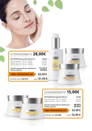 ΚΎΠΡΟΣ από 108,97€	 μόνο 81,99 €
ΚΎΠΡΟΣ από 66,98€	 μόνο 52,99 €
ΕΞΟΙΚΟΝΟΜΕΙΤΕ 28,00€ 
ZEITGARD Beauty Diamonds Σετ	 28300
Κρέμα Ημέρας • 50 ml • 28303	 36,99 €
Κρέμα Νυκτός • 50 ml • 28304	 42,99 €
Κρέμα Ματιών • 30 ml • 28306	 31,99 €
Σύνολο μεμονωμένων προϊόντων	 111,97 €
Ειδική τιμή Σετ	 94,99 €
83,99 €
ΕΞΟΙΚΟΝΟΜΕΙΤΕ 15,00€
ZEITGARD Nanogold  Silk Σετ	 28188
Κρέμα Ημέρας • 50 ml • 28182	 31,99 €
Κρέμα Νυκτός • 50 ml • 28183	 36,99 €
Σύνολο μεμονωμένων προϊόντων	 68,98 €
Ειδική τιμή Σετ	 62,99 €
53,99 €
ΤΙΜΗ ΠΡΟΣΦΟΡΑΣ ΣΕΤ
ΤΙΜΗ ΠΡΟΣΦΟΡΑΣ ΣΕΤ
 