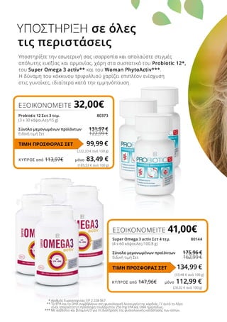 ΚΎΠΡΟΣ από 113,97€	 μόνο 83,49 €
ΚΎΠΡΟΣ από 147,96€	 μόνο 112,99 €
ΕΞΟΙΚΟΝΟΜΕΙΤΕ 32,00€
Probiotic 12 Σετ 3 τεμ.	 80373
(3 x 30 κάψουλες/15 g)
Σύνολο μεμονωμένων προϊόντων	 131,97 €
Ειδική τιμή Σετ	 122,99 €
Υποστηρίξτε την εσωτερική σας ισορροπία και απολαύστε στιγμές
απόλυτης ευεξίας και αρμονίας, χάρη στα συστατικά του Probiotic 12*,
του Super Omega 3 activ** και του Woman PhytoActiv***.
Η δύναμη του κόκκινου τριφυλλιού χαρίζει επιπλέον ενίσχυση
στις γυναίκες, ιδιαίτερα κατά την εμμηνόπαυση.
ΥΠΟΣΤΗΡΙΞΗ σε όλες
τις περιστάσεις
* Αριθμός Ευρεσιτεχνίας: EP 2 228 067
** Το EPA και το DHA συμβάλλουν στη φυσιολογική λειτουργία της καρδιάς. Γι’ αυτό το λόγο
είναι απαραίτητη η πρόσληψη τουλάχιστον 250 mg EPA και DHA ημερησίως.
*** Με ασβέστιο και βιταμίνη D για τη διατήρηση της φυσιολογικής κατάστασης των οστών.
99,99 €
ΕΞΟΙΚΟΝΟΜΕΙΤΕ 41,00€
Super Omega 3 activ Σετ 4 τεμ.	 80144
(4 x 60 κάψουλες/100,8 g)
Σύνολο μεμονωμένων προϊόντων	 175,96 €
Ειδική τιμή Σετ	 162,99 €
134,99 €
(33,48 € ανά 100 g)
ΤΙΜΗ ΠΡΟΣΦΟΡΑΣ ΣΕΤ
(222,20 € ανά 100 g)
(185,53 € ανά 100 g)
(28,02 € ανά 100 g)
ΤΙΜΗ ΠΡΟΣΦΟΡΑΣ ΣΕΤ
 