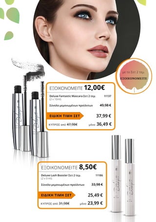 ΚΎΠΡΟΣ από 47,98€	 μόνο 36,49 €
ΚΎΠΡΟΣ από 31,98€	 μόνο 23,99 €
ΕΞΟΙΚΟΝΟΜΕΙΤΕ 12,00€
Deluxe Fantastic Mascara Σετ 2 τεμ.	 11137
(2 x 10ml)
Σύνολο μεμονωμένων προϊόντων	 49,98 €
37,99 €ΕΙΔΙΚΗ ΤΙΜΗ ΣΕΤ
ΕΞΟΙΚΟΝΟΜΕΙΤΕ 8,50€
Deluxe Lash Booster Σετ 2 τεμ.	 11186
(2 x 9 ml)
Σύνολο μεμονωμένων προϊόντων	 33,98 €
25,49 €ΕΙΔΙΚΗ ΤΙΜΗ ΣΕΤ
με το Σετ 2 τεμ.
ΕΞΟΙΚΟΝΟΜΕΙΤΕ
 
