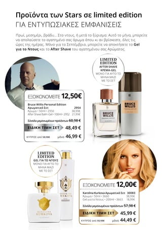 ΚΎΠΡΟΣ από 58,98€	 μόνο 46,99 €
ΚΎΠΡΟΣ από 55,98€	 μόνο 44,49 €
Προϊόντα των Stars σε limited edition
ΓΙΑ ΕΝΤΥΠΩΣΙΑΚΕΣ ΕΜΦΑΝΙΣΕΙΣ
Πρωί, μεσημέρι, βράδυ… Στο ντους, ή μετά το ξύρισμα: Αυτό το μήνα, μπορείτε
να απολαύσετε το αγαπημένο σας άρωμα όπου κι αν βρίσκεστε, όλες τις
ώρες της ημέρας. Μόνο για το Σεπτέμβριο, μπορείτε να αποκτήσετε το Gel
για το Ντους και το After Shave του αγαπημένου σας Αρώματος.
LIMITED
EDITION
GEL ΓΙΑ ΤΟ ΝΤΟΥΣ
ΜΟΝΟ ΓΙΑ ΑΥΤΟ ΤΟ
ΜΗΝΑ ΜΑΖΙ
ΜΕ ΤΟ ΣΕΤ
LIMITED
EDITION
AFTER SHAVE
ΚΡΕΜΑ-GEL
ΜΟΝΟ ΓΙΑ ΑΥΤΟ ΤΟ
ΜΗΝΑ ΜΑΖΙ
ΜΕ ΤΟ ΣΕΤ
ΕΞΟΙΚΟΝΟΜΕΙΤΕ 12,50€
Bruce Willis Personal Edition
Αρωματικό Σετ	 2954
Άρωμα • 50ml • 2950 	 38,99€
After Shave Balm-Gel • 100ml • 2952 	 21,99€
Σύνολο μεμονωμένων προϊόντων	60,98 €
48,49 €ΕΙΔΙΚΗ ΤΙΜΗ ΣΕΤ
ΕΞΟΙΚΟΝΟΜΕΙΤΕ 12,00€
Karolina Kurkova Αρωματικό Σετ	 30083
Άρωμα • 50ml • 3660 	 38,99€
Gel για το Ντους • 200ml • 3663 	 18,99€
Σύνολο μεμονωμένων προϊόντων	57,98 €
45,99 €ΕΙΔΙΚΗ ΤΙΜΗ ΣΕΤ
 
