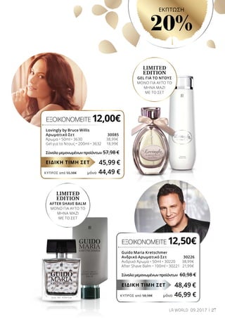 ΚΎΠΡΟΣ από 55,98€	 μόνο 44,49 €
ΚΎΠΡΟΣ από 58,98€	 μόνο 46,99 €
LIMITED
EDITION
AFTER SHAVE BALM
ΜΟΝΟ ΓΙΑ ΑΥΤΟ ΤΟ
ΜΗΝΑ ΜΑΖΙ
ΜΕ ΤΟ ΣΕΤ
LIMITED
EDITION
GEL ΓΙΑ ΤΟ ΝΤΟΥΣ
ΜΟΝΟ ΓΙΑ ΑΥΤΟ ΤΟ
ΜΗΝΑ ΜΑΖΙ
ΜΕ ΤΟ ΣΕΤ
ΕΞΟΙΚΟΝΟΜΕΙΤΕ 12,00€
Lovingly by Bruce Willis
Αρωματικό Σετ	 30085
Άρωμα • 50ml • 3630 	 38,99€
Gel για το Ντους • 200ml • 3632 	 18,99€
Σύνολο μεμονωμένων προϊόντων	57,98 €
45,99 €ΕΙΔΙΚΗ ΤΙΜΗ ΣΕΤ
ΕΞΟΙΚΟΝΟΜΕΙΤΕ 12,50€
Guido Maria Kretschmer
Ανδρικό Αρωματικό Σετ	 30226
Ανδρικό Άρωμα • 50ml • 30220 	 38,99€
After Shave Balm • 100ml • 30221	 21,99€
Σύνολο μεμονωμένων προϊόντων 	60,98 €
48,49 €ΕΙΔΙΚΗ ΤΙΜΗ ΣΕΤ
27LR WORLD 09.2017
EKΠΤΩΣΗ
20%
 