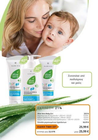Aloe Vera
40%
Aloe Vera
30%
Aloe Vera
40%
ΚΎΠΡΟΣ από 32,97€	 μόνο 25,99 €
Συνιστάται από
παιδιάτρους
και μαίες
25,99 €
Aloe Vera Baby Σετ 20318
Αφρόλουτρο  Σαμπουάν • 250 ml • 20320 	 10,99 €
Κρέμα Προσώπου  Σώματος • 100 ml • 20321 	 10,99 €
Κρέμα Προστασίας από Ερεθισμούς • 100 ml • 20319 10,99 €
Σύνολο μεμονωμένων προϊόντων 32,97 €
ΕΙΔΙΚΗ ΤΙΜΗ ΣΕΤ
Ε Κ Π Τ Ω Σ Η 2 1%
 