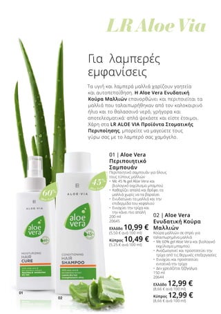 01
02
Aloe Vera
60%
Aloe Vera
45%
	 LR Aloe Via
Για λαμπερές
εμφανίσεις
Τα υγιή και λαμπερά μαλλιά χαρίζουν γοητεία
και αυτοπεποίθηση. Η Aloe Vera Ενυδατική
Κούρα Μαλλιών επανορθώνει και περιποιείται τα
μαλλιά που ταλαιπωρήθηκαν από τον καλοκαιρινό
ήλιο και το θαλασσινό νερό, γρήγορα και
αποτελεσματικά: απλά ψεκάστε και είστε έτοιμοι.
Χάρη στα LR ALOE VIA Προϊόντα Στοματικής
Περιποίησης, μπορείτε να μαγεύετε τους
γύρω σας με το λαμπερό σας χαμόγελο.
02 | Aloe Vera
Ενυδατική Κούρα
Μαλλιών
Κούρα μαλλιών σε σπρέι για
ταλαιπωρημένα μαλλιά
•	 Με 60% gel Aloe Vera και βιολογικό
	 εκχύλισμα μπαμπού
•	 Αναζωογονεί και προστατεύει την
	 τρίχα από τις θερμικές επεξεργασίες
•	 Ενισχύει και προστατεύει
	 εντατικά την τρίχα
•	 Δεν χρειάζεται ξέβγαλμα
150 ml
20644
Ελλάδα 12,99 €
(8,66 € ανά 100 ml)
Κύπρος 12,99 €
(8,66 € ανά 100 ml)
01 | Aloe Vera
Περιποιητικό
Σαμπουάν
Περιποιητικό σαμπουάν για όλους
τους τύπους μαλλιών
•	 Με 45 % gel Aloe Vera και 		
	 βιολογικό εκχύλισμα μπαμπού
•	 Καθαρίζει απαλά και θρέφει τα 		
	 μαλλιά χωρίς να τα βαραίνει
•	 Ενυδατώνει τα μαλλιά και την
	 επιδερμίδα του κεφαλιού
•	 Ενισχύει την τρίχα και
	 την κάνει πιο απαλή
200 ml
20645
Ελλάδα 10,99 €
(5,50 € ανά 100 ml)
Κύπρος 10,49 €
(5,25 € ανά 100 ml)
 