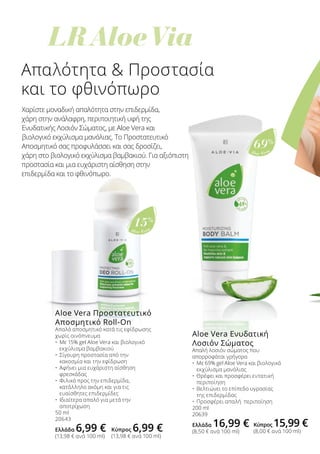 LR Aloe Via
Aloe Vera
15%
Aloe Vera
69%
Απαλότητα  Προστασία
και το φθινόπωρο
Χαρίστε μοναδική απαλότητα στην επιδερμίδα,
χάρη στην ανάλαφρη, περιποιητική υφή της
Ενυδατικής Λοσιόν Σώματος, με Aloe Vera και
βιολογικό εκχύλισμα μανόλιας. Το Προστατευτικό
Αποσμητικό σας προφυλάσσει και σας δροσίζει,
χάρη στο βιολογικό εκχύλισμα βαμβακιού. Για αξιόπιστη
προστασία και μια ευχάριστη αίσθηση στην
επιδερμίδα και το φθινόπωρο.
Aloe Vera Προστατευτικό
Αποσμητικό Roll-On
Απαλό αποσμητικό κατά τις εφίδρωσης
χωρίς οινόπνευμα
•	 Με 15% gel Aloe Vera και βιολογικό
	 εκχύλισμα βαμβακιού
•	 Σίγουρη προστασία από την
	 κακοσμία και την εφίδρωση
•	 Αφήνει μια ευχάριστη αίσθηση
	 φρεσκάδας
•	 Φιλικό προς την επιδερμίδα,
	 κατάλληλο ακόμη και για τις
	 ευαίσθητες επιδερμίδες
•	 Ιδιαίτερα απαλό για μετά την
	 αποτρίχωση
50 ml
20643
Ελλάδα 6,99 €
(13,98 € ανά 100 ml)
Aloe Vera Ενυδατική
Λοσιόν Σώματος
Απαλή λοσιόν σώματος που
απορροφάται γρήγορα
•	 Με 69% gel Aloe Vera και βιολογικό 	
	 εκχύλισμα μανόλιας
•	 Θρέφει και προσφέρει εντατική 	
	 περιποίηση
•	 Βελτιώνει το επίπεδο υγρασίας 		
	 της επιδερμίδας
•	 Προσφέρει απαλή περιποίηση
200 ml
20639
Ελλάδα 16,99 €
(8,50 € ανά 100 ml)Κύπρος 6,99 €
(13,98 € ανά 100 ml)
Κύπρος 15,99 €
(8,00 € ανά 100 ml)
 