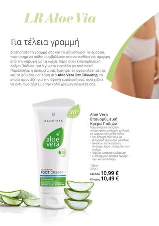 LR Aloe Via
Aloe Vera
30%
Για τέλεια γραμμή
Διατηρήστε τη γραμμή σας και το φθινόπωρο! Τα όμορφα,
περιποιημένα πόδια συμβάλλουν στο να αισθάνεστε όμορφη
από την κορυφή ως τα νύχια. Χάρη στην Επανορθωτική
Κρέμα Ποδιών, αυτό γίνεται ευκολότερο από ποτέ!
Παράλληλα, η σιλουέτα σας διατηρεί τη σφριγηλότητά της
και το φθινόπωρο: Χάρη στο Aloe Vera Σετ Τόνωσης, το
οποίο φροντίζει για την άψογη εμφάνισή σας, συνεχίζετε
να εντυπωσιάζετε με την καλλίγραμμη σιλουέτα σας.
Aloe Vera
Επανορθωτική
Κρέμα Ποδιών
Κρέμα περιποίησης που
απορροφάται γρήγορα, για ξηρά,
με τραχιά επιδερμίδα πόδια
•	 Με 30% gel Aloe Vera και 		
	 βιολογικό εκχύλισμα μανόλιας
•	 Αναδομεί τη σκληρή και 		
	 ιδιαίτερα ξηρή επιδερμίδα των 		
	 ποδιών
•	 Χαρίζει εντατική ενυδάτωση
•	 Η επιδερμίδα αποκτά όμορφη 		
	 όψη και απαλότητα
100 ml
27517
Ελλάδα 10,99 €
Κύπρος 10,49 €
 