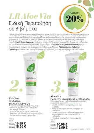 3.2.
	
LR Aloe Via
Aloe Vera
79%
Aloe Vera
90%
13LR WORLD 09.2017
Ειδική Περιποίηση
σε 3 βήματα
Τα πολυχρηστικά αυτά προϊόντα προσφέρουν άμεση βοήθεια και διευκολύνουν τη γρήγορη, στοχευμένη
αντιμετώπιση, εφοδιάζοντας την επιδερμίδα με άφθονη ενυδάτωση. Σας συνιστούμε τη συνδυαστική
χρήση και των 3 προϊόντων, καθώς ο τρόπος αυτός αναδεικνύει πλήρως την αποτελεσματικότητά
τους. Το Σπρέι Άμεσης Δράσης παρέχει τις πρώτες βοήθειες και προετοιμάζει ιδανικά την επιδερμίδα
για τα υπόλοιπα προϊόντα περιποίησης. Στη συνέχεια, το Ενυδατικό Συμπυκνωμένο Gel χαρίζει
ενυδάτωση και ενισχύει την ανάπλαση της επιδερμίδας. Τέλος, η Προστατευτική Κρέμα με
Πρόπολη περιποιείται και προσφέρει απαλή φροντίδα στις απαιτητικές περιοχές της επιδερμίδας.
Aloe Vera
Προστατευτική Κρέμα με Πρόπολη
Πλούσια κρέμα για την ξηρή επιδερμίδα που έχει
ανάγκη από περιποίηση
•	 Με 79% Aloe Vera και εκχύλισμα από κερί 		
	 μέλισσας
•	 Χαρίζει εντατική ενυδάτωση και θρέφει την 	
	 επιδερμίδα
•	 Ενισχύει τον φυσικό επιδερμικό φραγμό και 	
	 απλώνει ένα προστατευτικό φιλμ στην 		
	 επιδερμίδα
•	 Ηρεμεί και καταπραΰνει την επιδερμίδα
100 ml
20602
Ελλάδα 20,99 €
Κύπρος 19,99 €
Aloe Vera
Ενυδατικό
Συμπυκνωμένο Gel
Αναζωογονητικό gel περιποίησης για την
ερεθισμένη, αφυδατωμένη επιδερμίδα.
•	 Με 90% gel Aloe Vera
•	 Δροσίζει και χαρίζει άμεση ενυδάτωση
•	 Βελτιώνει την ελαστικότητα της επιδερμίδας
•	 Χαρίζει αίσθηση άμεσης φροντίδας
100 ml
20601
Ελλάδα 16,99 €
Κύπρος 15,99 €
ΕΚΠΤΩΣΗ
20%
 