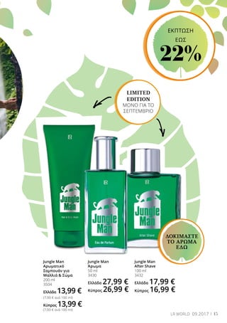 15LR WORLD 09.2017
LIMITED
EDITION
ΜΟΝΟ ΓΙΑ ΤΟ
ΣΕΠΤΕΜΒΡΙΟ
Jungle Man
Αρωματικό
Σαμπουάν για
Μαλλιά  Σώμα
200 ml
3504
Ελλάδα 13,99 €
(7,00 € ανά 100 ml)
Κύπρος 13,99 €
(7,00 € ανά 100 ml)
Jungle Man
Άρωμα
50 ml
3430
Ελλάδα 27,99 €
Κύπρος 26,99 €
Jungle Man
After Shave
100 ml
3432
Ελλάδα 17,99 €
Κύπρος 16,99 €
ΔΟΚΙΜΑΣΤΕ
ΤΟ ΑΡΩΜΑ
ΕΔΩ
ΕΚΠΤΩΣΗ
EΩΣ
22%
 