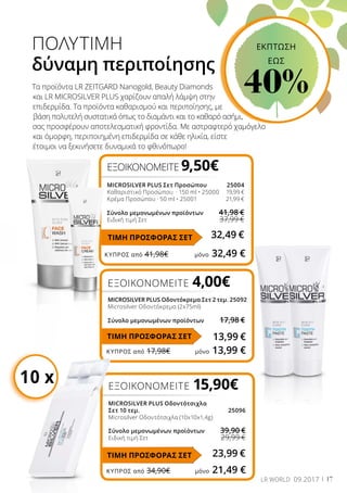 ΚΎΠΡΟΣ από 41,98€	 μόνο 32,49 €
ΚΎΠΡΟΣ από 17,98€	 μόνο 13,99 €
ΚΎΠΡΟΣ από 34,90€	 μόνο 21,49 €
17LR WORLD 09.2017
ΠΟΛΥΤΙΜΗ
δύναμη περιποίησης
Τα προϊόντα LR ZEITGARD Nanogold, Beauty Diamonds
και LR MICROSILVER PLUS χαρίζουν απαλή λάμψη στην
επιδερμίδα. Τα προϊόντα καθαρισμού και περιποίησης, με
βάση πολυτελή συστατικά όπως το διαμάντι και το καθαρό ασήμι,
σας προσφέρουν αποτελεσματική φροντίδα. Με αστραφτερό χαμόγελο
και όμορφη, περιποιημένη επιδερμίδα σε κάθε ηλικία, είστε
έτοιμοι να ξεκινήσετε δυναμικά το φθινόπωρο!
ΕΞΟΙΚΟΝΟΜΕΙΤΕ 15,90€
MICROSILVER PLUS Οδοντότσιχλα
Σετ 10 τεμ.	 25096
Microsilver Οδοντότσιχλα (10x10x1,4g)
Σύνολο μεμονωμένων προϊόντων	 39,90 €
Ειδική τιμή Σετ	 29,99 €
23,99 €
ΕΞΟΙΚΟΝΟΜΕΙΤΕ 9,50€
MICROSILVER PLUS Σετ Προσώπου	 25004
Καθαριστικό Προσώπου · 150 ml • 25000 	 19,99 €
Κρέμα Προσώπου · 50 ml • 25001	 21,99 €
Σύνολο μεμονωμένων προϊόντων	 41,98 €
Ειδική τιμή Σετ	 37,99 €
32,49 €
ΕΞΟΙΚΟΝΟΜΕΙΤΕ 4,00€
MICROSILVER PLUS Οδοντόκρεμα Σετ 2 τεμ.	25092
Microsilver Οδοντόκρεμα (2x75ml)
Σύνολο μεμονωμένων προϊόντων	 17,98 €
13,99 €
10 x
ΤΙΜΗ ΠΡΟΣΦΟΡΑΣ ΣΕΤ
ΕΚΠΤΩΣΗ
EΩΣ
40%
ΤΙΜΗ ΠΡΟΣΦΟΡΑΣ ΣΕΤ
ΤΙΜΗ ΠΡΟΣΦΟΡΑΣ ΣΕΤ
 