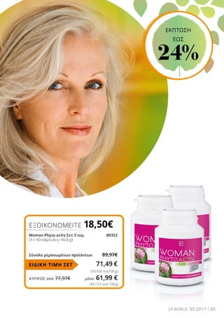ΚΎΠΡΟΣ από 77,97€	 μόνο 61,99 €
23LR WORLD 09.2017
ΕΞΟΙΚΟΝΟΜΕΙΤΕ 18,50€
Woman Phyto activ Σετ 3 τεμ.	 80352
(3 x 90 κάψουλες/ 46,8 g)
Σύνολο μεμονωμένων προϊόντων	 89,97€
71,49 €
(50,92€ ανά100 g)
ΕΙΔΙΚΗ ΤΙΜΗ ΣΕΤ
(44,15 € ανά 100 g)
ΕΚΠΤΩΣΗ
EΩΣ
24%
 