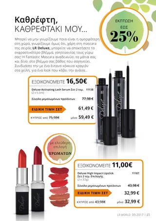 ΚΎΠΡΟΣ από 75,98€	 μόνο 59,49 €
ΚΎΠΡΟΣ από 43,98€	 μόνο 32,99 €
25LR WORLD 09.2017
Καθρέφτη,
ΚΑΘΡΕΦΤΑΚΙ ΜΟΥ…
Μπορεί να μην γνωρίζουμε ποια είναι η ομορφότερη
στη χώρα, γνωρίζουμε όμως ότι, χάρη στη mascara
της σειράς LR Deluxe, μπορείτε να αποκτήσετε το
εκφραστικότερο βλέμμα, γοητεύοντας τους γύρω
σας! Η Fantastic Mascara αναδεικνύει τα μάτια σας
και δίνει στο βλέμμα σας βάθος που σαγηνεύει.
Συνδυάστε την με ένα έντονο κόκκινο κραγιόν
στα χείλη, για ένα look που κόβει την ανάσα…
ΕΞΟΙΚΟΝΟΜΕΙΤΕ 16,50€
Deluxe Activating Lash Serum Σετ 2 τεμ.	 11138
(2 x 5,5ml)
Σύνολο μεμονωμένων προϊόντων	 77,98 €
61,49 €ΕΙΔΙΚΗ ΤΙΜΗ ΣΕΤ
ΕΞΟΙΚΟΝΟΜΕΙΤΕ 11,00€
Deluxe High Impact Lipstick 	 11187
Σετ 2 τεμ. Επιλογής
(2 x 3,5g)
Σύνολο μεμονωμένων προϊόντων	 43,98 €
32,99 €ΕΙΔΙΚΗ ΤΙΜΗ ΣΕΤ
με ελεύθερη
επιλογή
ΧΡΩΜΆΤΩΝ
ΕΚΠΤΩΣΗ
EΩΣ
25%
 