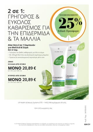 Aloe Vera
35%
2 σε 1:
ΓΡΗΓΟΡΟΣ 
ΕΥΚΟΛΟΣ
ΚΑΘΑΡΙΣΜΟΣ ΓΙΑ
ΤΗΝ ΕΠΙΔΕΡΜΙΔΑ
 ΤΑ ΜΑΛΛΙΑ
Aloe Vera 2 σε 1 Σαμπουάν
για Μαλλιά  Σώμα
Σετ 2 τεμ.
•	 Γρήγορος και βαθύς καθαρισμός για όλο το σώμα
•	 Με 35% gel Aloe Vera και βιολογικό εκχύλισμα μπαμπού
•	 Πρακτική  αποτελεσματική περιποίηση all-in-one
20665
ΕΛΛΑΔΑ AΠΟ 27,98 €
ΜΟΝΟ 20,89 €(41,78 € ανά 1000 ml)
ΚΥΠΡΟΣ AΠΟ 27,98 €
ΜΟΝΟ 20,89 €(41,78 € ανά 1000 ml)
Ειδική Προσφορά
25%
ΕΞΟΙΚΟΝΟΜΕΙΤΕ
Κωδ.Παρ.:94703-810
GR/CY
LR Health  Beauty Systems ΕΠΕ • 14452 Μεταμόρφωση Αττικής
Ο/Η LR Συνεργάτης σας
Η LR Health  Beauty Systems επιφυλάσσεται για αλλαγές των προϊόντων που γίνονται με σκοπό τις τεχνικές
και ποιοτικές αναβαθμίσεις, όπως και για λάθος κατανοήσεις εξαιτίας τυπογραφικών λαθών.
 