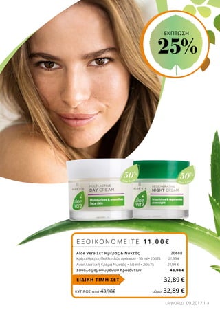 Aloe Vera
50%
Aloe Vera
50%
ΚΎΠΡΟΣ από 43,98€	 μόνο 32,89 €
3LR WORLD 09.2017
Ε Ξ Ο Ι Κ Ο Ν Ο Μ Ε Ι Τ Ε 11 , 0 0 €
Aloe Vera Σετ Ημέρας & Νυκτός			 20688
Κρέμα Ημέρας Πολλαπλών Δράσεων • 50 ml • 20674 21,99 €
Αναπλαστική Κρέμα Νυκτός • 50 ml • 20675 21,99 €
Σύνολο μεμονωμένων προϊόντων 43,98 €
32,89 €ΕΙΔΙΚΗ ΤΙΜΗ ΣΕΤ
ΕΚΠΤΩΣΗ
25%
 