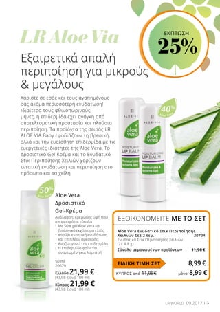 Aloe Vera
40%
	
LR Aloe Via
Aloe Vera
50%
ΚΎΠΡΟΣ από 11,98€	 μόνο 8,99 €
Εξαιρετικά απαλή
περιποίηση για μικρούς
 μεγάλους
Χαρίστε σε εσάς και τους αγαπημένους
σας ακόμα περισσότερη ενυδάτωση!
Ιδιαίτερα τους φθινοπωρινούς
μήνες, η επιδερμίδα έχει ανάγκη από
αποτελεσματική προστασία και πλούσια
περιποίηση. Τα προϊόντα της σειράς LR
ALOE VIA Baby εφοδιάζουν τη βρεφική,
αλλά και την ευαίσθητη επιδερμίδα με τις
ευεργετικές ιδιότητες της Aloe Vera. Το
Δροσιστικό Gel-Κρέμα και το Ενυδατικό
Στικ Περιποίησης Χειλιών χαρίζουν
εντατική ενυδάτωση και περιποίηση στο
πρόσωπο και τα χείλη.
Aloe Vera
Δροσιστικό
Gel-Κρέμα
Ανάλαφρη, κρεμώδης υφή που
απορροφάται εύκολα
•	 Με 50% gel Aloe Vera και 		
	 βιολογικό εκχύλισμα ελιάς
•	 Χαρίζει εντατική ενυδάτωση
	 και επιπλέον φρεσκάδα
•	 Αναζωογονεί την επιδερμίδα
•	 Η επιδερμίδα φαίνεται
	 ανανεωμένη και λαμπερή
50 ml
20679
Ελλάδα 21,99 €
(43,98 € ανά 100 ml)
Κύπρος 21,99 €
(43,98 € ανά 100 ml)
ΕΞΟΙΚΟΝΟΜΕΙΤΕ ΜΕ ΤΟ ΣΕΤ
Aloe Vera Ενυδατικό Στικ Περιποίησης
Χειλιών Σετ 2 τεμ. 		 20704
Ενυδατικό Στικ Περιποίησης Χειλιών
(2x 4,8 g)
Σύνολο μεμονωμένων προϊόντων 	11,98 €
ΕΙΔΙΚΗ ΤΙΜΗ ΣΕΤ 8,99 €
5LR WORLD 09.2017
ΕΚΠΤΩΣΗ
25%
 