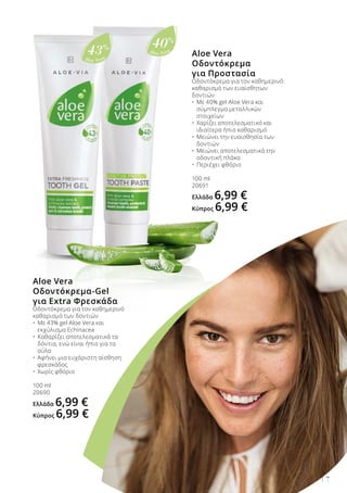 Aloe Vera
40%
Aloe Vera
43%
7
Aloe Vera
Οδοντόκρεμα-Gel
για Extra Φρεσκάδα
Οδοντόκρεμα για τον καθημερινό
καθαρισμό των δοντιών
•	 Με 43% gel Aloe Vera και
	 εκχύλισμα Echinacea
•	 Καθαρίζει αποτελεσματικά τα
	 δόντια, ενώ είναι ήπιο για τα
	 ούλα
•	 Αφήνει μια ευχάριστη αίσθηση
	 φρεσκάδας
•	 Χωρίς φθόριο
100 ml
20690
Ελλάδα 6,99 €
Κύπρος 6,99 €
Aloe Vera
Οδοντόκρεμα
για Προστασία
Οδοντόκρεμα για τον καθημερινό
καθαρισμό των ευαίσθητων
δοντιών
•	 Με 40% gel Aloe Vera και 		
	 σύμπλεγμα μεταλλικών 		
	 στοιχείων
•	 Χαρίζει αποτελεσματικό και 		
	 ιδιαίτερα ήπιο καθαρισμό
•	 Μειώνει την ευαισθησία των 		
	 δοντιών
•	 Μειώνει αποτελεσματικά την 		
	 οδοντική πλάκα
•	 Περιέχει φθόριο
100 ml
20691
Ελλάδα 6,99 €
Κύπρος 6,99 €
 