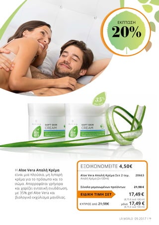 Aloe Vera
35%
ΚΎΠΡΟΣ από 21,98€	 μόνο 17,49 €
Η Aloe Vera Απαλή Κρέμα
είναι μια πλούσια, μη λιπαρή
κρέμα για το πρόσωπο και το
σώμα. Απορροφάται γρήγορα
και χαρίζει εντατική ενυδάτωση,
με 35% gel Aloe Vera και
βιολογικό εκχύλισμα μανόλιας.
ΕΞΟΙΚΟΝΟΜΕΙΤΕ 4,50€
Aloe Vera Απαλή Κρέμα Σετ 2 τεμ. 			20663
Απαλή Κρέμα (2x100ml)
Σύνολο μεμονωμένων προϊόντων 21,98 €
17,49 €
(8,75 € ανά 100 ml)
(8,75 € ανά 100 ml)
ΕΙΔΙΚΗ ΤΙΜΗ ΣΕΤ
9LR WORLD 09.2017
EKΠΤΩΣΗ
20%
 