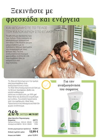 ΕΚΠΤΩΣΗ ΜΕ ΤΟ ΣΕΤ26%
Το φθινόπωρο βρίσκεται προ
των πυλών. Είναι ευκαιρία να
απολαύσουμε πραγματικά
τον ήλιο! Τι θα λέγατε για μια
μακρινή βόλτα με το
ποδήλατο; Μήπως προτιμάτε
την αναρρίχηση με τους
φίλους σας; Για ένα
αναζωογονητικό άγγιγμα
φρεσκάδας, η LR ALOE VIA
περιλαμβάνει όλα τα
απαραίτητα σετ
περιποίησης.
ΚΑΙ ΑΠΟΛΑΥΣΤΕ ΤΟ ΤΕΛΟΣ
ΤΟΥ ΚΑΛΟΚΑΙΡΙΟΥ ΣΤΟ ΕΠΑΚΡΟ
Ξεκινήστε με
φρεσκάδα και ενέργεια
Το ιδανικό ξεκίνημα για την ημέρα
σαςπεριλαμβάνει ένα
αναζωογονητικό ντους.
Το Aloe Vera Αναζωογονητικό Gel για
το Ντους προσφέρει βαθύ και
απαλό καθαρισμό,
αλλά και ενυδάτωση, με 35% gel
Aloe Vera και βιολογικό εκχύλισμα
ακτινιδίου. Για απαλή προστασία
από την εφίδρωση: Aloe Vera
Προστατευτικό Αποσμητικό Roll-On
χωρίς οινόπνευμα.
Για την
αναζωογόνηση
του σώματος
Aloe Vera Σετ Περιποίησης
Σώματος 	 20771
Gel για το Ντους · 250 ml · 20630 	 11,49€
ΑποσμητικόRoll-On·50ml·20643 	 7,39€	
Σύνολο μεμονωμένων προϊόντων 	 18,88 €
Ειδική τιμή Σετ μόνο 13,99 €
Κύπρος από 18,88 € 	 μόνο 13,99 €
 