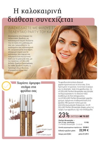 ΕΚΠΤΩΣΗ ΜΕ ΤΟ ΣΕΤ23%
Απολαύστε στο έπακρο τις
τελευταίες βραδιές με
καλοκαιρινό καιρό! Αυξήστε
την ένταση στο ραδιόφωνό
σας και τραγουδήστε το
αγαπημένο σας καλοκαιρινό
hit. Διοργανώστε ένα πάρτι
αποχαιρετισμού για το
καλοκαίρι που έφυγε και
τολμήστε ένα πιο έντονο
look για το μακιγιάζ σας, με
τις παλέτες LR DELUXE
Artistic Quattro Eyeshadows.
Σε κάθε βραδινή έξοδο, η
προσοχή όλων θα είναι
στραμμένη πάνω σας!
	 Η καλοκαιρινή
διάθεση συνεχίζεται
ΔΙΑΣΚΕΔΑΣΤΕ ΜΕ ΦΙΛΟΥΣ ΣΤΟ
ΤΕΛΕΥΤΑΙΟ PARTY ΤΟΥ ΚΑΛΟΚΑΙΡΙΟΥ
Τα φρύδια αποτελούν βασικό
χαρακτηριστικό για το στιλ σας. Είτε
προτιμάτε το φυσικό, το έντονο ή ακόμη
και το dramatic look στα φρύδια σας, το
LR DELUXE Perfect Browstyler σας βοηθά
να δημιουργήσετε το ιδανικό τόξο.
Διαθέσιμο σε δύο αποχρώσεις,
το LR DELUXE Perfect Browstyler χαρίζει
χρώμα, σχήμα και σταθεροποίηση στα
φρύδια. Με φυσικό τελείωμα και
αποτέλεσμα μακράς διάρκειας, το LR
DELUXE Perfect Browstyler βάφει μόνο τις
τρίχες των φρυδιών, όχι την επιδερμίδα.
Χαρίστε όμορφο
σχήμα στα
φρύδια σας
Perfect Browstyler –
Σετ 2 τεμ. επιλογής 	 11198
2 x Perfect Browstyler · 2 x 6 ml	
Σύνολο μεμονωμένων προϊόντων 	29,98 €
Ειδική τιμή Σετ μόνο 	 22,99 €
Κύπρος από 27,98 € 	 μόνο 21,49 €
11121-1 Bright Liquid
	
11121-2 Dark Liquid
 
