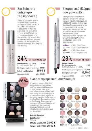 05
03
ΕΚΠΤΩΣΗ ΜΕ ΤΟ ΣΕΤ24% ΕΚΠΤΩΣΗ ΜΕ ΤΟ ΣΕΤ23%
21LR WORLD 09.2018
Χαρίστε σε χρόνο μηδέν
περισσότερο όγκο στις
βλεφαρίδες σας, με το LR
DELUXE Lash Booster.
Εφαρμόστε το πριν τη
μάσκαρα, για ακόμα πιο
έντονο αποτέλεσμα και
εντυπωσιακό όγκο στις
βλεφαρίδες. Οι λεπτές ίνες
στη λευκή υφή του Booster
κάνουν τις βλεφαρίδες να
φαίνονται ακόμα πιο μακριές
και πυκνές.
Είτε προτιμάτε ένα κλασικό
look είτε ένα έντονο cat eye
μακιγιάζ για γατίσιο βλέμμα, το
LR DELUXE Metallic Eyeliner σας
βοηθά να δημιουργήσετε το πιο
εντυπωσιακό στυλ, με την
αδιάβροχη, απαλή υφή του, για
βλέμμα που κόβει την ανάσα.
Με ενσωματωμένο
σφουγγαράκι που «σβήνει» το
χρώμα και εξασφαλίζει πιο
ομοιόμορφο και φυσικό
αποτέλεσμα.
Βρεθείτε στο
επίκεντρο
της προσοχής
Εκφραστικό βλέμμα
που μαγνητίζει
		 11120-2 Velvet Violet
		 11120-3 Moonlight Silver
		 11120-6 Satin Brown
		 11120-7 Gorgeous Grey
Metallic Eyeliner
Σετ 2 τεμ. επιλογής 11197
2 x Metallic Eyeliner · 2 x 0,37 g	
Σύνολο μεμονωμένων προϊόντων 	25,98 €
Ειδική τιμή Σετ μόνο 	 19,99 €
Κύπρος από 25,98 € 	 μόνο 19,99 €
Lash Booster - Σετ 2 τεμ. 11186
2 x Lash Booster · 2 x 9 ml
Σύνολο μεμονωμένων προϊόντων 	33,98 €
Ειδική τιμή Σετ μόνο 	 25,99 €
Κύπρος από 31,98 € 	 μόνο 24,49 €
Οι παλέτες σκιών LR DELUXE
Artistic Quattro Eyeshadows
χαρίζουν λαμπερό βλέμμα και
έντονο χρώμα, χάρη στην
επαγγελματική, μεταξένια υφή
κάθε σκιάς, την οποία μπορείτε
να εφαρμόσετε με στεγνό ή με
βρεγμένο πινελάκι. Κάθε παλέτα
περιλαμβάνει 4 αποχρώσεις που
συνδυάζονται ιδανικά μεταξύ
τους, για τη δημιουργία άφθονων
χρωματικών συνδυασμών.
Δημιουργήστε ένα φυσικό
ή ένα έντονο look, ανάλογα με
την περίσταση.
Ζωηροί χρωματικοί συνδυασμοί
Artistic Quattro
Eyeshadow
4 x 0,5 g
Ελλάδα από 38,99 € 28,99 €
Κύπρος από 37,99 € 28,49 €
01 | 11150-1 	 Night Rock
02 | 11150-3 	 Velvet Vintage
03 | 11150-8 	 Secret Dawn
04 | 11150-10 	 Delighted Nude
05 | 11150-12	 Sublime Marine
26 %
ΕΚΠΤΩΣΗ
 
