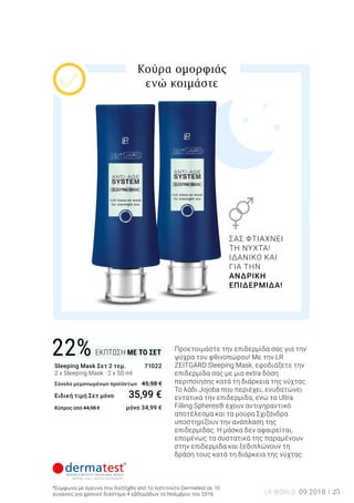 ΕΚΠΤΩΣΗ ΜΕ ΤΟ ΣΕΤ22%
25LR WORLD 09.2018
Sleeping Mask Σετ 2 τεμ.	 71022
2 x Sleeping Mask · 2 x 50 ml 	
Σύνολο μεμονωμένων προϊόντων 	45,98 €
Ειδική τιμή Σετ μόνο 	 35,99 €
Κύπρος από 44,98 € 	 μόνο 34,99 €
*Σύμφωνα με έρευνα που διεξήχθη από το Ινστιτούτο Dermatest σε 10
γυναίκες για χρονικό διάστημα 4 εβδομάδων το Νοέμβριο του 2016
Προετοιμάστε την επιδερμίδα σας για την
ψύχρα του φθινοπώρου! Με την LR
ZEITGARD Sleeping Mask, εφοδιάζετε την
επιδερμίδα σας με μια extra δόση
περιποίησης κατά τη διάρκεια της νύχτας.
Το λάδι Jojoba που περιέχει, ενυδατώνει
εντατικά την επιδερμίδα, ενώ τα Ultra
Filling Spheres® έχουν αντιγηραντικό
αποτέλεσμα και τα μούρα Σχιζάνδρα
υποστηρίζουν την ανάπλαση της
επιδερμίδας. Η μάσκα δεν αφαιρείται,
επομένως τα συστατικά της παραμένουν
στην επιδερμίδα και ξεδιπλώνουν τη
δράση τους κατά τη διάρκεια της νύχτας.
Κούρα ομορφιάς
ενώ κοιμάστε
ΣΑΣ ΦΤΙΑΧΝΕΙ
ΤΗ ΝΥΧΤΑ!
ΙΔΑΝΙΚΟ ΚΑΙ
ΓΙΑ ΤΗΝ
ΑΝΔΡΙΚΗ
ΕΠΙΔΕΡΜΙΔΑ!
 
