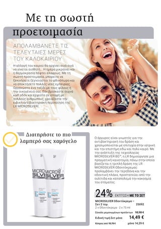 ΕΚΠΤΩΣΗ ΜΕ ΤΟ ΣΕΤ24%
	 Με τη σωστή
προετοιμασία
Η αλλαγή του καιρού θα αρχίσει σιγά σιγά
να γίνεται αισθητή... Η ημέρα μικραίνει και
η θερμοκρασία πέφτει ελαφρώς. Με τη
σωστή προετοιμασία, μπορείτε να
ξεκινήσετε ξέγνοιαστοι το φθινόπωρο και
να αποκτήσετε πολλές νέες εμπειρίες.
Οργανώστε ένα ταξίδι με τους φίλους ή
την οικογένειά σας. Εάν βρίσκεστε συχνά
καθ’ οδόν και έρχεστε σε επαφή με
πολλούς ανθρώπους, χρειάζεστε την
ειδική αντιβακτηριακή περιποίηση της
LR MICROSILVER!
ΑΠΟΛΑΜΒΑΝΕΤΕ ΤΙΣ
ΤΕΛΕΥΤΑΙΕΣ ΜΕΡΕΣ
ΤΟΥ ΚΑΛΟΚΑΙΡΙΟΥ
O άργυρος είναι γνωστός για την
αντιβακτηριακή του δράση και
χρησιμοποιείται με επιτυχία στην ιατρική
και την επιστήμη εδώ και πολύ καιρό. Με
την ανάπτυξη της τεχνολογίας
MICROSILVER BG™, η LR δημιούργησε μια
πραγματική καινοτομία, πάνω στην οποία
βασίζεται η τριπλή δράση της LR
MICROSILVER Οδοντόκρεμας:
προλαμβάνει την τερηδόνα και την
οδοντική πλάκα, προστατεύει από την
ουλίτιδα και καταπολεμά την κακοσμία
του στόματος.
Διατηρήστε το πιο
λαμπερό σας χαμόγελο
MICROSILVER Οδοντόκρεμα –
Σετ 2 τεμ.	 25092
2 x Οδοντόκρεμα · 2 x 75 ml
Σύνολο μεμονωμένων προϊόντων 	18,98 €
Ειδική τιμή Σετ μόνο 	 14,49 €
Κύπρος από 18,78 € 	 μόνο 14,29 €
 