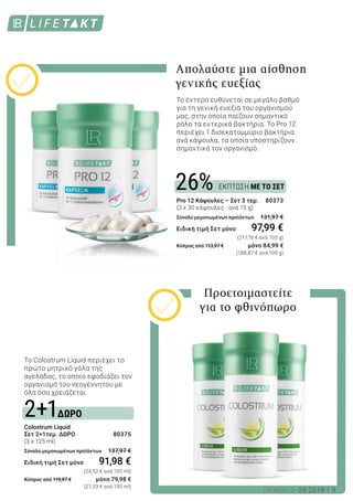 ΔΩΡΟ
ΕΚΠΤΩΣΗ ΜΕ ΤΟ ΣΕΤ
2+1
26%
3LR WORLD 09.2018
Το Colostrum Liquid περιέχει το
πρώτο μητρικό γάλα της
αγελάδας, το οποίο εφοδιάζει τον
οργανισμό του νεογέννητου με
όλα όσα χρειάζεται.
Colostrum Liquid
Σετ 2+1τεμ. ΔΩΡΟ 	 80375
(3 x 125 ml)
Σύνολο μεμονωμένων προϊόντων 	 137,97 €
Ειδική τιμή Σετ μόνο	 91,98 €
						 (24,52 € ανά 100 ml)
Κύπρος από 119,97 € 	 μόνο 79,98 €
						 (21,33 € ανά 100 ml)
Pro 12 Κάψουλες – Σετ 3 τεμ. 	 80373
(3 x 30 κάψουλες · ανά 15 g)
Σύνολο μεμονωμένων προϊόντων 	 131,97 €
Ειδική τιμή Σετ μόνο 	 97,99 €
						 (217,76 € ανά 100 g)
Κύπρος από 113,97 € 	 μόνο 84,99 €
						 (188,87 € ανά 100 g)
Προετοιμαστείτε
για το φθινόπωρο
Το έντερο ευθύνεται σε μεγάλο βαθμό
για τη γενική ευεξία του οργανισμού
μας, στην οποία παίζουν σημαντικό
ρόλο τα εντερικά βακτήρια. Το Pro 12
περιέχει 1 δισεκατομμύριο βακτήρια
ανά κάψουλα, τα οποία υποστηρίζουν
σημαντικά τον οργανισμό.
Απολαύστε μια αίσθηση
γενικής ευεξίας
 