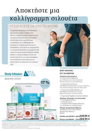 BodyMission 2 31
	 Αποκτήστε μια
καλλίγραμμη σιλουέτα
Το χαλαρό πρόγραμμα των διακοπών,
σας έκανε να πάρετε βάρος; Εάν
θέλετε να χάσετε μερικά περιττά κιλά,
η σωματική άσκηση σας υποστηρίζει
κατάλληλα: κάντε μια βόλτα με
το ποδήλατο ή τα rollerblades και
συνδυάστε τη δραστηριότητα με τη
διασκέδαση. Ξεκινήστε να ονειρεύεστε
τις επόμενες διακοπές, και αρχίστε από
τώρα την προετοιμασία! Χάρη στο Body
Mission, η απώλεια βάρους είναι πιο
εύκολη από ποτέ, ενώ σας προσφέρει
την κατάλληλη υποστήριξη για να
αποκτήσετε τη σιλουέτα των ονείρων
σας1
!
ΥΓΕΙΑ ΚΙ ΕΥΕΞΙΑ ΟΛΟ ΤΟ ΧΡΟΝΟ
BODY MISSION
ΣΕΤ 28 ΗΜΕΡΩΝ
Απολαυστικά γεύματα
2 x Figu Active Ροφήματα
με ελεύθερη επιλογή από: Φράουλα-
Μπανάνα, Βανίλια ή Latte-Macchiato
1 x Figu Active Σούπα με
ελεύθερη επιλογή από: Ντομάτα- Mediterra-
nee, Πατάτα-Auberge, Λαχανικά-Κάρυ India
1 x Figu Active 6άδα Μπάρες με
ελεύθερη επιλογή από: Nougat,
Φράουλα-Γιαούρτι, Crunchy Caramel
1 x Figu Active Νιφάδες Crunchy Cranberry
Χρήσιμοι Σύμμαχοι στη Διατροφή
1 x Pro Balance Δισκία
1 x Τσάι Βοτάνων
1 x Protein Power Ρόφημα Βανίλια
1 x LR Shaker με δοσομετρητή
Οδηγός Διαχείρισης Βάρους
πρόσβαση στον online Οδηγό
Διαχείρισης Βάρους
80434
Ελλάδα από 287,99 € 	μόνο239,99 €
Κύπρος από 245,99 € 	 μόνο204,99 €
1
Διαχείριση βάρους: Η αντικατάσταση δύο καθημερινών γευμάτων στα πλαίσια μιας δίαιτας μειωμένων θερμίδων με υποκατάστατο γεύματος
συμβάλλει στην απώλεια βάρους. Για να επιτύχετε το επιθυμητό αποτέλεσμα, συνιστάται η αντικατάσταση 1-2 γευμάτων ημερησίως.
2
Η βιταμίνη C συμβάλλει στη φυσιολογική λειτουργία των μεταβολικών διεργασιών που αποσκοπούν στην παραγωγή ενέργειας, καθώς και στη
μείωση της αίσθησης κούρασης και κόπωσης.
3
Το Aloe Vera Drinking Gel Peach Flavour περιέχει φυσικά σάκχαρα.
ΒΑΣΙΚΗ ΛΥΣΗ
17 %
ΕΚΠΤΩΣΗ
 