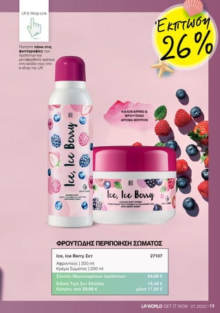 13LRWORLD GET IT NOW 07.2020
ΦΡΟΥΤΩΔΗΣ ΠΕΡΙΠΟΙΗΣΗ ΣΩΜΑΤΟΣ
ΚΑΛΟΚΑΙΡΙΝΟ 
ΦΡΟΥΤΕΝΙΟ
ΑΡΩΜΑ ΜΟΥΡΩΝ
Ice, Ice Berry Σετ	 27107
Αφροντούς | 200 ml
Κρέμα Σώματος | 200 ml
Σύνολο Μεμονωμένων προϊόντων	 24,98 €
Ειδική Τιμή Σετ Ελλάδα	 18,49 €
Κύπρος από 23,98 €	 μόνο 17,69 €
Πατήστε πάνω στις
φωτογραφίες των
προϊόντων και
μεταφερθείτε αμέσως
στη σελίδα τους στο
e-shop της LR!
LR E-Shop Link
Έκπτωση
26 %
 