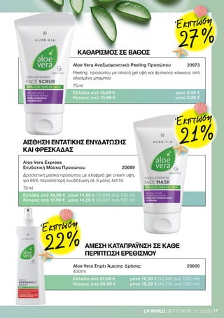 17LRWORLD GET IT NOW 07.2020
ΚΑΘΑΡΙΣΜΌΣ ΣΕ ΒΑΘΟΣ
Aloe Vera Αναζωογονητικό Peeling Προσώπου 	 20673
Peeling προσώπου με απαλή gel υφή και φυσικούς κόκκους από
αλεσμένο μπαμπού
75 ml
Ελλάδα από 13,69 €	 μόνο 9,99 €
Κύπρος από 13,69 €	 μόνο 9,99 €
Aloe Vera Σπρέι Άμεσης Δράσης	 20600
400 ml
Ελλάδα από 21,99 €	 μόνο 16,99 € (42,48€ ανά 1000 ml)
Κύπρος από 20,99 €	 μόνο 16,29 € (40,73€ ανά 1000 ml)
Aloe Vera Express
Ενυδατική Μάσκα Προσώπου	 20689
Δροσιστική μάσκα προσώπου με ελαφριά gel cream υφή,
για 95% περισσότερη ενυδάτωση σε 3 μόλις λεπτά
75 ml
Ελλάδα από 18,99 €	 μόνο 14,99 € (19,99€ ανά 100 ml)
Κύπρος από 17,99 €	 μόνο 14,29 € (19,05€ ανά 100 ml)
ΑΙΣΘΗΣΗ ΕΝΤΑΤΙΚΗΣ ΕΝΥΔΑΤΩΣΗΣ
ΚΑΙ ΦΡΕΣΚΆΔΑΣ
ΆΜΕΣΗ ΚΑΤΑΠΡΆΥΝΣΗ ΣΕ ΚΑΘΕ
ΠΕΡΙΠΤΩΣΗ ΕΡΕΘΙΣΜΟΥ
Έκπτωση
27 %
Έκπτωση
21 %
Έκπτωση
22 %
 