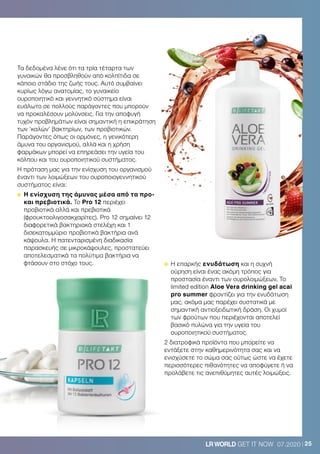 25LRWORLD GET IT NOW 07.2020
Τα δεδομένα λένε ότι τα τρία τέταρτα των
γυναικών θα προσβληθούν από κολπίτιδα σε
κάποιο στάδιο της ζωής τους. Αυτό συμβαίνει
κυρίως λόγω ανατομίας, το γυναικείο
ουροποιητικό και γεννητικό σύστημα είναι
ευάλωτο σε πολλούς παράγοντες που μπορούν
να προκαλέσουν μολύνσεις. Για την αποφυγή
τυχόν προβλημάτων είναι σημαντική η επικράτηση
των ‘καλών’ βακτηρίων, των προβιοτικών.
Παράγοντες όπως οι ορμόνες, η γενικότερη
άμυνα του οργανισμού, αλλά και η χρήση
φαρμάκων μπορεί να επηρεάσει την υγεία του
κόλπου και του ουροποιητικού συστήματος.
Η πρόταση μας για την ενίσχυση του οργανισμού
έναντι των λοιμώξεων του ουροποιογεννητικού
συστήματος είναι:
	Η ενίσχυση της άμυνας μέσα από τα προ-
και πρεβιοτικά. Το Pro 12 περιέχει
προβιοτικά αλλά και πρεβιοτικά
(φρουκτοολιγοσακχαρίτες). Pro 12 σημαίνει 12
διαφορετικά βακτηριακά στελέχη και 1
δισεκατομμύριο προβιοτικά βακτήρια ανά
κάψουλα. Η πατενταρισμένη διαδικασία
παρασκευής σε μικροκάψουλες, προστατεύει
αποτελεσματικά τα πολύτιμα βακτήρια να
φτάσουν στο στόχο τους. 	Η επαρκής ενυδάτωση και η συχνή
ούρηση είναι ένας ακόμη τρόπος για
προστασία έναντι των ουρολοιμώξεων. To
limited edition Aloe Vera drinking gel acai
pro summer φροντίζει για την ενυδάτωση
μας, ακόμα μας παρέχει συστατικά με
σημαντική αντιοξειδωτική δράση. Οι χυμοί
των φρούτων που περιέχονται αποτελεί
βασικό πυλώνα για την υγεία του
ουροποιητικού συστήματος.
2 διατροφικά προϊόντα που μπορείτε να
εντάξετε στην καθημερινότητα σας και να
ενισχύσετε το σώμα σας ούτως ώστε να έχετε
περισσότερες πιθανότητες να αποφύγετε ή να
προλάβετε τις ανεπιθύμητες αυτές λοιμώξεις.
 