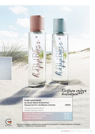 3LRWORLD GET IT NOW 07.2020
Ελεύθερη επιλογή
συνδυασμού!**
**Επιλέγετε ελεύθερα ανάμεσα στους παρακάτω συνδυασμούς: 2 ανδρικά αρώματα, 2 γυναικεία
αρώματα, 1 ανδρικό και 1 γυναικείο άρωμα
PURE HAPPINESS
by Guido Maria Kretschmer	
Αρωματικό Σετ ελεύθερης επιλογής	 30565
Γυναικείο Άρωμα | 50 ml
Ανδρικό Άρωμα | 50 ml
Σύνολο Μεμονωμένων προϊόντων	 109,98 €
Τιμή Προσφοράς Ελλάδα	 98,99 €
Κύπρος από 105,58 €	 94,99 €
 