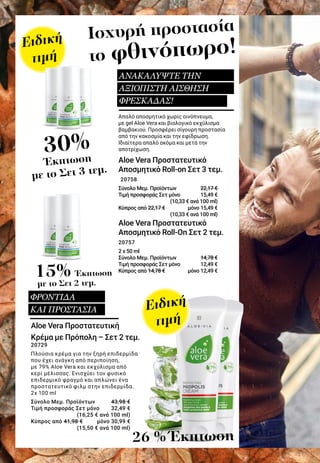 30%
Έκπτωση
με το Σετ 3 τεμ.
15% Έκπτωση
με το Σετ 2 τεμ.
26 % Έκπτωση
Ισχυρή προστασία
το φθινόπωρο!
Απαλό αποσμητικό χωρίς οινόπνευμα,
με gel Aloe Vera και βιολογικό εκχύλισμα
βαμβακιού. Προσφέρει σίγουρη προστασία
από την κακοσμία και την εφίδρωση.
Ιδιαίτερα απαλό ακόμα και μετά την
αποτρίχωση.
Aloe Vera Προστατευτικό
Αποσμητικό Roll-on Σετ 3 τεμ. 	
20758
Σύνολο Μεμ. Προϊόντων 	 22,17 €
Τιμή προσφοράς Σετ μόνο 	 15,49 €
						 (10,33 € ανά 100 ml)
Κύπρος από 22,17 € 	 μόνο 15,49 €
						 (10,33 € ανά 100 ml)
Aloe Vera Προστατευτικό
Αποσμητικό Roll-On Σετ 2 τεμ. 	
20757
2 x 50 ml
Σύνολο Μεμ. Προϊόντων 	 14,78 €
Τιμή προσφοράς Σετ μόνο 	 12,49 €
Κύπρος από 14,78 € 	 μόνο 12,49 €
Aloe Vera Προστατευτική
Κρέμα με Πρόπολη – Σετ 2 τεμ.
20729
Πλούσια κρέμα για την ξηρή επιδερμίδα
που έχει ανάγκη από περιποίηση,
με 79% Aloe Vera και εκχύλισμα από
κερί μέλισσας. Ενισχύει τον φυσικό
επιδερμικό φραγμό και απλώνει ένα
προστατευτικό φιλμ στην επιδερμίδα.
2x 100 ml
Σύνολο Μεμ. Προϊόντων 	 43,98 €
Τιμή προσφοράς Σετ μόνο 	 32,49 €
							 (16,25 € ανά 100 ml)
Κύπρος από 41,98 € 	 μόνο 30,99 €
							 (15,50 € ανά 100 ml)
Ειδική
τιμή
Ειδική
τιμή
ΑΝΑΚΑΛΥΨΤΕ ΤΗΝ
ΑΞΙΟΠΙΣΤΗ ΑΙΣΘΗΣΗ
ΦΡΕΣΚΑΔΑΣ!
ΦΡΟΝΤΙΔΑ
ΚΑΙ ΠΡΟΣΤΑΣΙΑ
 