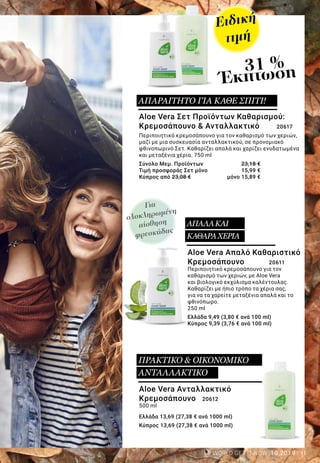 11LR WORLD GET IT NOW 10.2019
Για
ολοκληρωμένη
αίσθηση
φρεσκάδας
Ειδική
τιμή
31 %
Έκπτωση
Aloe Vera Απαλό Καθαριστικό
Κρεμοσάπουνο 	 20611
Περιποιητικό κρεμοσάπουνο για τον
καθαρισμό των χεριών, με Aloe Vera
και βιολογικό εκχύλισμα καλέντουλας.
Καθαρίζει με ήπιο τρόπο τα χέρια σας,
για να τα χαρείτε μεταξένια απαλά και το
φθινόπωρο.
250 ml
Ελλάδα 9,49 (3,80 € ανά 100 ml)
Κύπρος 9,39 (3,76 € ανά 100 ml)
Aloe Vera Σετ Προϊόντων Καθαρισμού:
Κρεμοσάπουνο & Ανταλλακτικό 20617
Περιποιητικό κρεμοσάπουνο για τον καθαρισμό των χεριών,
μαζί με μια συσκευασία ανταλλακτικού, σε προνομιακό
φθινοπωρινό Σετ. Καθαρίζει απαλά και χαρίζει ενυδατωμένα
και μεταξένια χέρια. 750 ml
Σύνολο Μεμ. Προϊόντων 	 23,18 €
Τιμή προσφοράς Σετ μόνο 	 15,99 €
Κύπρος από 23,08 € 	 μόνο 15,89 €
Aloe Vera Ανταλλακτικό
Κρεμοσάπουνο 20612
500 ml
Ελλάδα 13,69 (27,38 € ανά 1000 ml)
Κύπρος 13,69 (27,38 € ανά 1000 ml)
ΑΠΑΛΑΚΑΙ
ΚΑΘΑΡΑΧΕΡΙΑ
ΑΠΑΡΑΙΤΗΤΟ ΓΙΑ ΚΑΘΕ ΣΠΙΤΙ!
ΠΡΑΚΤΙΚΟ & ΟΙΚΟΝΟΜΙΚΟ
ΑΝΤΑΛΛΑΚΤΙΚΟ
 