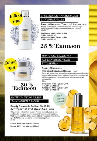 Με 3
τρόπους
χρήσης
Beauty Diamonds Radiant Youth Oil –
Αντιγηραντικό Ενυδατικό Έλαιο 28314
Ο συνδυασμός πλούσιων ελαίων θρέφει και αναζωογονεί την
επιδερμίδα σας, ενώ προστατεύει από την απώλεια υγρασίας.
Με 6 πολύτιμα έλαια: έλαιο argan, αβοκάντο, jojoba, macadamia,
αμυγδαλέλαιο και έλαιο από κουκούτσι σταφυλιού.
30 ml
Ελλάδα 43,99 (146,63 € ανά 100 ml)
Κύπρος 43,99 (146,63 € ανά 100 ml)
Beauty Diamonds Τονωτική Λοσιόν 28302
Καθαρίζει και δροσίζει την επιδερμίδα πριν από την
εφαρμογή της Beauty Diamonds Εντατικής Κρέμας.
125 ml
Ελλάδα από 14,69 € μόνο 10,99 €
(8,79 € ανά 100 ml)
Κύπρος από 14,69 € μόνο 10,99 €
(8,79 € ανά 100 ml)
Beauty Diamonds
Πλούσια Εντατική Κρέμα 28307
Εντατική, πολυτελής περιποίηση για την ώριμη επιδερμίδα,
με αποτελεσματικά συστατικά αντιγήρανσης. Η εξαιρετικά
πλούσια, εντατική κρέμα περιποιείται την απαιτητική
επιδερμίδα.
30 ml
Ελλάδα από 45,99 € μόνο 31,99 €
(106,63 € ανά 100 ml)
Κύπρος από 44,99 € μόνο 31,29 €
(104,30 € ανά 100 ml)
25 % Έκπτωση
30 %
Έκπτωση
ΑΝΤΙΓΗΡΑΝΤΙΚΟ ΕΛΑΙΟ
ΓΙΑ ΝΕΑΝΙΚΗ ΛΑΜΨΗ
ΔΡΟΣΙΖΕΙ ΚΑΙ ΑΝΑΖΩΟΓΟΝΕΙ
ΤΗΝ ΕΠΙΔΕΡΜΙΔΑ
ΠΟΛΥΤΕΛΗ ΣΥΣΤΑΤΙΚΑ
ΓΙΑ ΤΗΝ ΑΠΑΙΤΗΤΙΚΗ
ΕΠΙΔΕΡΜΙΔΑ
Ειδική
τιμή
Ειδική
τιμή
 