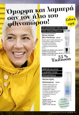 13LR WORLD GET IT NOW 10.2019
Όμορφη και λαμπερή
σαν τον ήλιο του
φθινοπώρου!
25 %
Έκπτωση
Serox Instant
Skin Perfector 28250
Άμεσα ορατή αναζωογόνηση της
επιδερμίδας, χάρη στη διπλή
αντιγηραντική δράση:
1. Άμεση τελειοποίηση
2. Μόνιμη τελειοποίηση
30 ml
Ελλάδα από 54,99 € μόνο 40,99 €
(136,63 € ανά 100 ml)
Κύπρος από 52,79 € μόνο 39,29 €
(130,97 € ανά 100 ml)
Racine Ορός
Κολλαγόνου 28504
Καθαρό κολλαγόνο, για
νεανική φρεσκάδα και
ομοιόμορφη όψη στην
επιδερμίδα. Ο ορός
ενισχύει την σφριγηλότητα
της επιδερμίδας και της
προσφέρει εντατική
ενυδάτωση.
30 ml
Ελλάδα 28,49
(94,97 € ανά 100 ml)
Κύπρος 27,29
(90,97 € ανά 100 ml)
ΤΕΛΕΙΟΠΟΙΕΙ ΤΗΝ ΟΨΗ
ΤΗΣ ΕΠΙΔΕΡΜΙΔΑΣ!
ΦΡΕΣΚΑΔΑ ΚΑΙ
ΛΑΜΨΗ ΣΤΗΝ
ΕΠΙΔΕΡΜΙΔΑ
Ειδική
τιμή
Για μια
πλήρη
περιποίηση
προσώπου
 