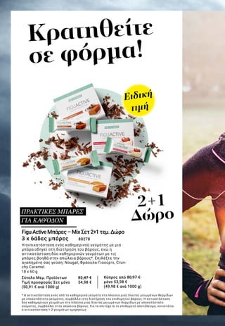 Κρατηθείτε
σε φόρμα!
FiguActiveΜπάρες–MixΣετ2+1τεμ.Δώρο
3 x 6άδες μπάρες 	 80278
Η αντικατάσταση ενός καθημερινού γεύματος με μια
μπάρα οδηγεί στη διατήρηση του βάρους, ενώ η
αντικατάσταση δύο καθημερινών γευμάτων με τις
μπάρες βοηθά στην απώλεια βάρους*. Επιλέξτε την
αγαπημένη σας γεύση: Nougat, Φράουλα-Γιαούρτι, Crun-
chy Caramel.
18 x 60 g
Σύνολο Μεμ. Προϊόντων 	 82,47 €
Τιμή προσφοράς Σετ μόνο 	 54,98 €
(50,91 € ανά 1000 g)
* Η αντικατάσταση ενός από τα καθημερινά γεύματα στα πλαίσια μιας δίαιτας μειωμένων θερμίδων
με υποκατάστατο γεύματος, συμβάλλει στη διατήρηση του επιθυμητού βάρους. Η αντικατάσταση
δύο καθημερινών γευμάτων στα πλαίσια μιας δίαιτας μειωμένων θερμίδων με υποκατάστατο
γεύματος, συμβάλλει στην απώλεια βάρους. Για να επιτύχετε το επιθυμητό αποτέλεσμα, συνιστάται
η αντικατάσταση 1-2 γευμάτων ημερησίως.
ΠΡΑΚΤΙΚΕΣ ΜΠΑΡΕΣ
ΓΙΑ ΚΑΘ’ΟΔΟΝ
2+1
Δώρο
Ειδική
τιμή
Κύπρος από 80,97 €
μόνο 53,98 €
(49,98 € ανά 1000 g)
 
