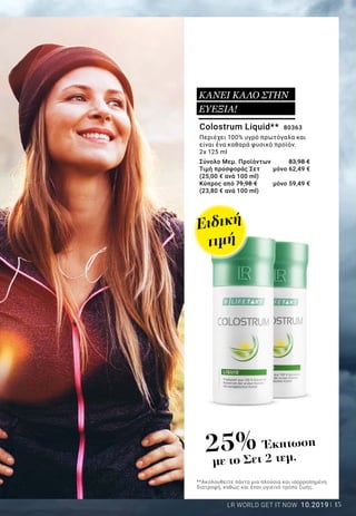 15LR WORLD GET IT NOW 10.2019
Colostrum Liquid** 80363
Περιέχει 100% υγρό πρωτόγαλα και
είναι ένα καθαρά φυσικό προϊόν.
2x 125 ml
Σύνολο Μεμ. Προϊόντων 	 83,98 €
Τιμή προσφοράς Σετ 	 μόνο 62,49 €
(25,00 € ανά 100 ml)
Κύπρος από 79,98 € 	 μόνο 59,49 €
(23,80 € ανά 100 ml)
**Ακολουθείτε πάντα μια πλούσια και ισορροπημένη
διατροφή, καθώς και έναν υγιεινό τρόπο ζωής.
ΚΑΝΕΙ ΚΑΛΟ ΣΤΗΝ
ΕΥΕΞΙΑ!
25% Έκπτωση
με το Σετ 2 τεμ.
Ειδική
τιμή
 