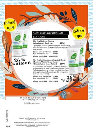 Aloe Vera Ιδιαίτερα Πλούσια
Κρέμα Χεριών – Σετ 2 τεμ. 	 20769
Προσφέρει εντατική περιποίηση και προστατεύει
την ιδιαίτερα απαιτητική και ξηρή επιδερμίδα
των χεριών.
Σύνολο μεμ. προϊόντων	 22,98 €
Τιμή προσφοράς Σετ	 16,99 €
Κύπρος από 22,98 € μόνο 16,99 €
Aloe Vera Σετ Περιποίησης Χεριών & Ποδιών
(Ιδιαίτερα Πλούσια Κρέμα Χεριών
+ Επανορθωτική Κρέμα Ποδιών)	 20770	
Η επιδερμίδα των ποδιών έχει κι αυτή ανάγκη
από φροντίδα! Η Aloe Vera Επανορθωτική Κρέμα
Ποδιών αναδομεί τη σκληρή και ιδιαίτερα ξηρή
επιδερμίδα των ποδιών και χαρίζει ευχάριστη
αίσθηση απαλότητας.
Σύνολο μεμ. προϊόντων	 22,48 €
Τιμή προσφοράς Σετ	 16,49 €
Κύπρος από 21,98 € μόνο 15,99 €
26 %
Έκπτωση
26 %
Έκπτωση
Ειδική
τιμή
Ειδική
τιμή
ALOE VERA ΠΕΡΙΠΟΙΗΣΗ
ΣΤΑ ΑΚΡΑ!
Η LR Health & Beauty Systems ΜΕΠΕ επιφυλάσσεται για αλλαγές
των προϊόντων που γίνονται με σκοπό τις τεχνικές και ποιοτικές
αναβαθμίσεις, όπως και για λάθος κατανοήσεις εξαιτίας
τυπογραφικών λαθών.
LR Health & Beauty Systems ΜΕΠΕ
14452 Μεταμόρφωση Αττικής
Ο/Η LR Συνεργάτης σας:
Η αγορά των LR προϊόντων γίνεται μέσω
των LR συνεργατών.
Κωδ.:95371-910
GR/CY
 