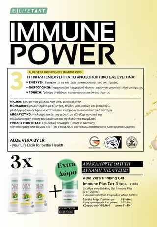 IMMUNE
POWER
MADE IN GERMANY
3		 Η ΤΡΙΠΛΗ ΕΝΙΣΧΥΣΗ ΓΙΑ ΤΟ ΑΝΟΣΟΠΟΙΗΤΙΚΟ ΣΑΣ ΣΥΣΤΗΜΑ1
		 + ΕΝΙΣΧΥΣΗ: Ενισχύονται τα κύτταρα του ανοσοποιητικού συστήματος
		 + ΕΝΕΡΓΟΠΟΙΗΣΗ: Ενεργοποιείται η παραγωγή νέων κυττάρων του ανοσοποιητικού συστήματος
		 + ΤΟΝΩΣΗ: Γρήγορη αντίδραση του ανοσοποιητικού συστήματος
ΦΥΣΙΚΟ: 85% gel του φύλλου Aloe Vera, χωρίς αλοΐνη*
ΜΟΝΑΔΙΚΟ: Εμπλουτισμένο με τζίντζερ, λεμόνι, μέλι, καθώς και βιταμίνη C,
ψευδάργυρο και σελήνιο, συστατικά που ενισχύουν το ανοσοποιητικό σύστημα
ΑΠΟΛΑΥΣΤΙΚΟ: Η ελαφρά πικάντικη γεύση του τζίντζερ, συναντά την
αναζωογονητική γεύση του λεμονιού και τη γλυκύτητα του μελιού
ΥΨΗΛΗΣ ΠΟΙΟΤΗΤΑΣ: Εξαιρετική ποιότητα – made in Germany,
πιστοποιημένη από το SGS INSTITUT FRESENIUS και το IASC (International Aloe Science Council)
ALOE VERA DRINKING GEL IMMUNE PLUS
ALOE VERA BY LR
- your Life Elixir for better Health
Aloe Vera Drinking Gel
Immune Plus Σετ 3 τεμ. 	81003
3 x Aloe Vera Drinking Gel Immune Plus
(3 x 1000 ml)
+ Δώρο Colostrum Κάψουλες αξίας 64,99 €
Σύνολο Μεμ. Προϊόντων 	 181,96 €
Τιμή προσφοράς Σετ μόνο 	 107,99 €
Κύπρος από 153,96 € 	 μόνο 91,49 €
+
3x Extra
Δώρο
ΑΝΑΚΑΛΥΨΤΕ ΟΛΗ ΤΗ
ΔΥΝΑΜΗ ΤΗΣ ΦΥΣΗΣ!
COLOSTRUM
ΚΑΨΟΥΛΕΣ
 