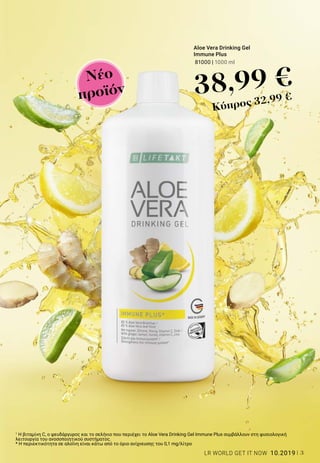 3LR WORLD GET IT NOW 10.2019
1
Η βιταμίνη C, ο ψευδάργυρος και το σελήνιο που περιέχει το Aloe Vera Drinking Gel Immune Plus συμβάλλουν στη φυσιολογική
λειτουργία του ανοσοποιητικού συστήματος.
* Η περιεκτικότητα σε αλοΐνη είναι κάτω από το όριο ανίχνευσης του 0,1 mg/λίτρο
Νέο
προϊόν
Aloe Vera Drinking Gel
Immune Plus
81000 | 1000 ml
38,99 €
Κύπρος 32,99 €
 