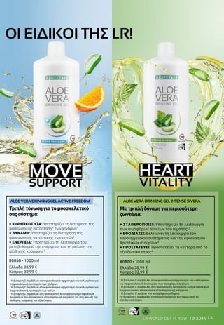 5LR WORLD GET IT NOW 10.2019
HEART
VITALITY
MOVE
SUPPORT
MADE IN GERMANY
MADE IN GERMANY
Τριπλή τόνωση για το μυοσκελετικό
σας σύστημα:
+ ΚΙΝΗΤΙΚΟΤΗΤΑ: Υποστηρίζει τη διατήρηση της
φυσιολογικής κατάστασης των χόνδρων1
+ ΔΥΝΑΜΗ: Υποστηρίζει τη διατήρηση της
φυσιολογικής κατάστασης των οστών2
+ ΕΝΕΡΓΕΙΑ: Υποστηρίζει τη λειτουργία του
μεταβολισμού της ενέργειας και τη μείωση της
αίσθησης κούρασης3
80850 • 1000 ml
Ελλάδα 38,99 €
Κύπρος 32,99 €
1
Η βιταμίνη C συμβάλλει στον φυσιολογικό σχηματισμό του κολλαγόνου για
τη φυσιολογική λειτουργία των χόνδρων.
2
Η βιταμίνη C συμβάλλει στον φυσιολογικό σχηματισμό του κολλαγόνου για
τη φυσιολογική λειτουργία των οστών.
3
Η βιταμίνη C συμβάλλει στη φυσιολογική λειτουργία των μεταβολικών
διεργασιών που αποσκοπούν στην παραγωγή ενέργειας και στη μείωση της
αίσθησης κούρασης και εξάντλησης.
ALOE VERA DRINKING GEL ACTIVE FREEDOM
Με τριπλή δύναμη για περισσότερη
ζωντάνια:
+ ΣΤΑΘΕΡΟΠΟΙΕΙ: Υποστηρίζει τη λειτουργία
των αιμοφόρων αγγείων του αίματος1,2
+ ΕΦΟΔΙΑΖΕΙ: Βελτιώνει τη λειτουργία του
καρδιαγγειακού συστήματος και του εφοδιασμού
θρεπτικών στοιχείων3
+ ΠΡΟΣΤΑΤΕΥΕΙ: Προστατεύει τα κύτταρα από το
οξειδωτικό στρες4
80800 • 1000 ml
Ελλάδα 38,99 €
Κύπρος 32,99 €
1
Η βιταμίνη C συμβάλλει στον φυσιολογικό σχηματισμό του κολλαγόνου
για τη φυσιολογική λειτουργία των αιμοφόρων αγγείων.
2
Η βιταμίνη C συμβάλλει στη φυσιολογική λειτουργία των μεταβολικών
διεργασιών που αποσκοπούν στην παραγωγή ενέργειας.
3
Η βιταμίνη C αυξάνει την απορρόφηση σιδήρου.
4
Η βιταμίνη C συμβάλλει στην προστασία των κυττάρων από το
οξειδωτικό στρες.
ALOE VERA DRINKING GEL INTENSE SIVERA
ΟΙ ΕΙΔΙΚΟΙ ΤΗΣ LR!
 