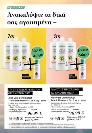 MADE IN GERMANYMADE IN GERMANY
Ανακαλύψτε τα δικά
σας αγαπημένα –
3x 3x
+
1
Η βιταμίνη C συμβάλλει στη φυσιολογική λειτουργία του ανοσοποιητικού συστήματος.
2
Η βιταμίνη C συμβάλλει στη φυσιολογική λειτουργία των μεταβολικών διεργασιών που αποσκοπούν στην παραγωγή ενέργειας.
3
Η βιταμίνη C συμβάλλει στον φυσιολογικό σχηματισμό του κολλαγόνου για τη φυσιολογική λειτουργία των χόνδρων και των οστών.
4
Η βιταμίνη C συμβάλλει στον φυσιολογικό σχηματισμό του κολλαγόνου για τον φυσιολογικό σχηματισμό των αιμοφόρων αγγείων.
96,99 € 96,99 €
Κύπρος από 107,96 €
μόνο 82,99 €
Κύπρος από 107,96 €
μόνο 82,99 €
Aloe Vera Drinking Gel
Peach Flavour – Σετ 3 τεμ. 	80783
3 x Aloe Vera Drinking Gel Peach Flavour
(3 x 1000 ml)
+ Δώρο Vita Active αξίας 21,99 €
Σύνολο μεμ. προϊόντων 	 126,96 €
Τιμή προσφοράς Σετ μόνο	
Aloe Vera Drinking Gel
Traditional Honey – Σετ 3 τεμ. 	80743
3 x Aloe Vera Drinking Gel Traditional Honey
(3 x 1000 ml)
+ Δώρο Vita Active αξίας 21,99 €
Σύνολο μεμ. προϊόντων 	 126,96 €
Τιμή προσφοράς Σετ μόνο 	
VITA
ACTIVE
+VITA
ACTIVE
ΓΙΑ ΤΗ ΓΕΝΙΚΗ ΥΓΕΙΑ ΤΟΥ
ΟΡΓΑΝΙΣΜΟΥ ΣΑΣ1
ΓΙΑ ΟΣΟΥΣ ΠΡΟΣΕΧΟΥΝ
ΤΗ ΓΡΑΜΜΗ ΤΟΥΣ2
Extra
Δώρο
Extra
Δώρο
 
