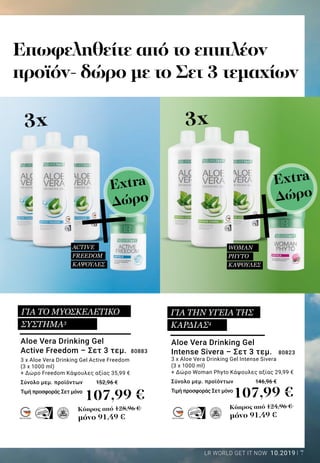 7LR WORLD GET IT NOW 10.2019
MADE IN GERMANYMADE IN GERMANY
Επωφεληθείτε από το επιπλέον
προϊόν- δώρο με το Σετ 3 τεμαχίων
3x3x
+ +
Κύπρος από 128,96 €
μόνο 91,49 €
Κύπρος από 124,96 €
μόνο 91,49 €
107,99 € 107,99 €
Aloe Vera Drinking Gel
Intense Sivera – Σετ 3 τεμ. 80823
3 x Aloe Vera Drinking Gel Intense Sivera
(3 x 1000 ml)
+ Δώρο Woman Phyto Κάψουλες αξίας 29,99 €
Σύνολο μεμ. προϊόντων		 146,96 €
Τιμή προσφοράς Σετ μόνο 	
Aloe Vera Drinking Gel
Active Freedom – Σετ 3 τεμ. 80883
3 x Aloe Vera Drinking Gel Active Freedom
(3 x 1000 ml)
+ Δώρο Freedom Κάψουλες αξίας 35,99 €
Σύνολο μεμ. προϊόντων 	 152,96 €
Τιμή προσφοράς Σετ μόνο	
WOMAN
PHYTO
ΚΑΨΟΥΛΕΣ
ACTIVE
FREEDOM
ΚΑΨΟΥΛΕΣ
ΓΙΑ ΤΟ ΜΥΟΣΚΕΛΕΤΙΚΟ
ΣΥΣΤΗΜΑ3
ΓΙΑ ΤΗΝ ΥΓΕΙΑ ΤΗΣ
ΚΑΡΔΙΑΣ4
Extra
Δώρο
Extra
Δώρο
 