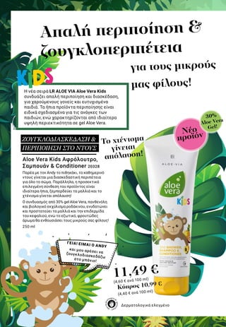 για τους μικρούς
μας φίλους!
Απαλή περιποίηση &
ζουγκλοπεριπέτεια
Η νέα σειρά LR ALOE VIA Aloe Vera Kids
συνδυάζει απαλή περιποίηση και διασκέδαση,
για χαρούμενους γονείς και ευτυχισμένα
παιδιά. Τα ήπια προϊόντα περιποίησης είναι
ειδικά σχεδιασμένα για τις ανάγκες των
παιδιών, ενώ χαρακτηρίζονται από ιδιαίτερα
υψηλή περιεκτικότητα σε gel Aloe Vera.
Aloe Vera Kids Αφρόλουτρο,
Σαμπουάν & Conditioner 20328
Παρέα με τον Andy το πιθηκάκι, το καθημερινό
ντους γίνεται μια διασκεδαστική περιπέτεια
για όλο το σώμα. Παράλληλα, η προσεκτικά
επιλεγμένη σύνθεση του προϊόντος είναι
ιδιαίτερα ήπια, ξεμπερδεύει τα μαλλιά και το
χτένισμα γίνεται απόλαυση!
Ο συνδυασμός από 30% gel Aloe Vera, πανθενόλη
και βιολογικό εκχύλισμα ροδάκινου, ενυδατώνει
και προστατεύει τα μαλλιά και την επιδερμίδα
του κεφαλιού, ενώ το εξωτικό, φρουτώδες
άρωμα θα ενθουσιάσει τους μικρούς σας φίλους!
250 ml
ΓΕΙΑ! ΕΙΜΑΙ Ο ANDY
και μου αρέσει ναζουγκλοδιασκεδάζω
στο μπάνιο!
11,49 €
(4,60 € ανά 100 ml)
Δερματολογικά ελεγμένο
Νέο
προϊόν
30%
Aloe Vera
Gel!
To χτένισμα
γίνεται
απόλαυση!
ΖΟΥΓΚΛΟΔΙΑΣΚΕΔΑΣΗ &
ΠΕΡΙΠΟΙΗΣΗ ΣΤΟ ΝΤΟΥΣ
Κύπρος 10,99 €
(4,40 € ανά 100 ml)
 