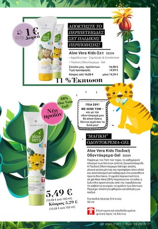 9LR WORLD GET IT NOW 10.2019
5,49 €
(10,98 € ανά 100 ml)
Νέο
προϊόν
38%
Aloe Vera
Gel!
1€Δωρεά
Aloe Vera Kids Παιδική
Οδοντόκρεμα-Gel 20329
Παρέα με τον Tom τον τίγρη, το καθημερινό
πλύσιμο των δοντιών γίνεται ζουγκλοπαιχνίδι.
Η Παιδική Οδοντόκρεμα-Gel έχει απαλή,
γλυκιά γεύση μέντας και προσφέρει ήπιο αλλά
και αποτελεσματικό καθαρισμό στα ευαίσθητα
πρώτα δοντάκια. Η υψηλή περιεκτικότητα
σε gel Aloe Vera (38%) περιποιείται τα ούλα, η
ξυλιτόλη προστατεύει από την τερηδόνα και
το ασβέστιο ενισχύει το σμάλτο των δοντιών.
Περιέχει ποσότητα φθορίου κατάλληλη για
παιδιά.
Για παιδιά ηλικίας 0-6 ετών.
50 ml
Επιστημονικά αποδεδειγμένα
φιλική προς τα δόντια
ΓΕΙΑ ΣΟΥ!
ΜΕ ΛΕΝΕ TOM –
και με την
οδοντόκρεμά μου
θα αποκτήσεις
δόντια γερά σαν τα
δικά μου!
Aloe Vera Kids-Σετ 20330
• Αφρόλουτρο - Σαμπουάν & Conditioner
• Παιδική Οδοντόκρεμα - Gel
Σύνολο μεμ. προϊόντων 	 16,98 €
Τιμή προσφοράς 	 14,99 €
Κύπρος από 16,28 €	 μόνο 14,39 €
11 % Έκπτωση
ΑΠΟΚΤΗΣΤΕ ΤΟ
ΠΕΡΙΠΕΤΕΙΩΔΕΣ
ΣΕΤ ΠΑΙΔΙΚΗΣ
ΠΕΡΙΠΟΙΗΣΗΣ!
“ΜΑΓΙΚΗ”
ΟΔΟΝΤΟΚΡΕΜΑ-GEL
Κύπρος 5,29 €
(10,58 € ανά 100 ml)
 