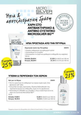 15LR WORLD GET IT NOW 10.2020
*Σύμφωνα με έρευνα που διενεργήθηκε από το Derma Consult GmbH σε 10 άτομα το 2008.
Gel για τα Χέρια 25051
• Για την υγιεινή και τον καθαρισμό των χεριών χωρίς νερό, όταν
βρίσκεστε καθ’ οδόν
• Σχηματίζει ένα φιλμ προστασίας. Περιέχει δεξπανθενόλη που
περιποιείται άμεσα την επιδερμίδα, χωρίς να την αφυδατώνει
• Καταπολεμά το 99,99% των μικροβίων, όπως τα βακτήρια και οι ιοί,
χάρη στο συστατικό MicroSilver BGTM
75 ml
Ελλάδα 17,89 € 13,99 € (18,65 € ανά 100 ml)
Κύπρος 16,79 € 13,19 € (17,59 € ανά 100 ml)
ΗΠΙΑ ΠΡΟΣΤΑΣΙΑ ΑΠΟ ΤΗΝ ΠΙΤΥΡΙΔΑ
ΥΓΙΕΙΝΗ  ΠΕΡΙΠΟΙΗΣΗ ΤΩΝ ΧΕΡΙΩΝ
Σαμπουάν κατά της Πιτυρίδας 25072
• Απαλός καθαρισμός για καθημερινή χρήση
• Καταπολεμά την πιτυρίδα*
• Καταπραΰνει την ξηρή και ερεθισμένη επιδερμίδα του κεφαλιού
150 ml
Ελλάδα 29,49 € 21,99 € (14,66 € ανά 100 ml)
Κύπρος 28,39 € 21,19 € (14,12 € ανά 100 ml)
Ήπια 
αποτελεσματική δράση
ΧΑΡΗ ΣΤΟ
ΑΝΤΙΒΑΚΤΗΡΙΑΚΟ 
ΑΝΤΙΙΙΚΟ ΣΥΣΤΑΤΙΚΟ
MICROSILVER BGTM
A
NTIVIRA
L
ANT
IBA CTER
IAL
MICRO
SILVER
BGTM
Έκπτωση
25 %
Έκπτωση
21 %
 