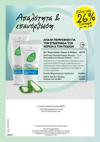 Απαλότητα 
επανόρθωση
ΑΠΑΛΗ ΠΕΡΙΠΟΙΗΣΗ ΓΙΑ
ΤΗΝ ΕΠΙΔΕΡΜΙΔΑ ΤΩΝ
ΧΕΡΙΩΝ  ΤΩΝ ΠΟΔΙΩΝ
Σετ Περιποίησης Χεριών  Ποδιών 20770
Ιδιαίτερα Πλούσια Κρέμα Χεριών | 75 ml
Επανορθωτική Κρέμα Ποδιών | 100 ml
Απολαύστε μια εντατική θεραπεία περιποίησης για τα
χέρια και τα πόδια! Οι κρέμες αναζωογονούν την
ταλαιπωρημένη, ξηρή επιδερμίδα των χεριών και των
ποδιών, απορροφώνται γρήγορα και προσφέρουν
εντατική προστασία.
Σύνολο Μεμονωμένων προϊόντων 22,48 €
Ειδική Τιμή Σετ Ελλάδα 16,49 €
Κύπρος από 21,98 € 16,19 €
LR Health  Beauty Systems ΜΕΠΕ
14452 Μεταμόρφωση Αττικής
Ο/Η LR Συνεργάτης σας:
Η αγορά των LR προϊόντων γίνεται μέσω
των LR συνεργατών.
Η LR Health  Beauty Systems ΜΕΠΕ επιφυλάσσεται για αλλαγές
των προϊόντων που γίνονται με σκοπό τις τεχνικές και ποιοτικές
αναβαθμίσεις, όπως και για λάθος κατανοήσεις εξαιτίας
τυπογραφικών λαθών.
Κωδ.:95715-910
GR/CY
Έκπτωση
με το Σετ
26 %
Ειδική τιμή
 